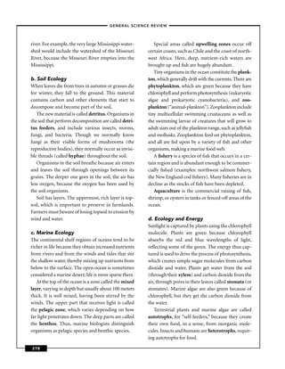 –GENERAL SCIENCE REVIEW–



river. For example, the very large Mississippi water-       Special areas called upwelling zones occur off
shed would include the watershed of the Missouri         certain coasts, such as Chile and the coast of north-
River, because the Missouri River empties into the       west Africa. Here, deep, nutrient-rich waters are
Mississippi.                                             brought up and ﬁsh are hugely abundant.
                                                            Tiny organisms in the ocean constitute the plank-
b. Soil Ecology                                          ton, which generally drift with the currents. There are
When leaves die from trees in autumn or grasses die      phytoplankton, which are green because they have
for winter, they fall to the ground. This material       chlorophyll and perform photosynthesis (eukaryotic
contains carbon and other elements that start to         algae and prokaryotic cyanobacteria), and zoo-
decompose and become part of the soil.                   plankton (“animal-plankton”). Zooplankton include
   The new material is called detritus. Organisms in     tiny multicellular swimming crustaceans as well as
the soil that perform decomposition are called detri-    the swimming larvae of creatures that will grow to
tus feeders, and include various insects, worms,         adult sizes out of the plankton range, such as jellyﬁsh
fungi, and bacteria. Though we normally know             and mollusks. Zooplankton feed on phytoplankton,
fungi as their visible forms of mushrooms (the           and all are fed upon by a variety of ﬁsh and other
reproductive bodies), they normally occur as invisi-     organisms, making a marine food web.
ble threads (called hyphae) throughout the soil.            A ﬁshery is a species of ﬁsh that occurs in a cer-
   Organisms in the soil breathe because air enters      tain region and is abundant enough to be commer-
and leaves the soil through openings between its         cially ﬁshed (examples: northwest salmon ﬁshery,
grains. The deeper one goes in the soil, the air has     the New England cod ﬁshery). Many ﬁsheries are in
less oxygen, because the oxygen has been used by         decline as the stocks of ﬁsh have been depleted.
the soil organisms.                                         Aquaculture is the commercial raising of ﬁsh,
   Soil has layers. The uppermost, rich layer is top-    shrimp, or oysters in tanks or fenced-off areas of the
soil, which is important to preserve in farmlands.       ocean.
Farmers must beware of losing topsoil to erosion by
wind and water.                                          d. Ecology and Energy
                                                         Sunlight is captured by plants using the chlorophyll
c. Marine Ecology                                        molecule. Plants are green because chlorophyll
The continental shelf regions of oceans tend to be       absorbs the red and blue wavelengths of light,
richer in life because they obtain increased nutrients   reﬂecting some of the green. The energy thus cap-
from rivers and from the winds and tides that stir       tured is used to drive the process of photosynthesis,
the shallow water, thereby mixing up nutrients from      which creates simple sugar molecules from carbon
below to the surface. The open ocean is sometimes        dioxide and water. Plants get water from the soil
considered a marine desert; life is more sparse there.   (through their xylem) and carbon dioxide from the
   At the top of the ocean is a zone called the mixed    air, through pores in their leaves called stomata (or
layer, varying in depth but usually about 100 meters     stomates). Marine algae are also green because of
thick. It is well mixed, having been stirred by the      chlorophyll, but they get the carbon dioxide from
winds. The upper part that receives light is called      the water.
the pelagic zone, which varies depending on how             Terrestrial plants and marine algae are called
far light penetrates down. The deep parts are called     autotrophs, for “self-feeders,” because they create
the benthos. Thus, marine biologists distinguish         their own food, in a sense, from inorganic mole-
organisms as pelagic species and benthic species.        cules. Insects and humans are heterotrophs, requir-
                                                         ing autotrophs for food.

278
 