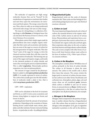 –GENERAL SCIENCE REVIEW–



   The molecules of organisms are high energy            4. Biogeochemical Cycles
molecules, because they can be “burned” by the              Biogeochemical cycles are the cycles of elements
metabolisms of organisms to maintain their bodies           essential to life. These cycles are thus biological (bio)
and exert force upon the environment, for move-             and include geological processes (geo) and chemical
ment and food capture. The energy comes from the            reactions (chemical).
sun. Thus, when we walk, we are using transformed
and stored solar energy. Life runs on solar energy.         a. Carbon on Land
   The mass of a living thing or a collection of liv-       The most important biogeochemical cycle is that of
ing things is called biomass, or biological mass. One       carbon, the essential element in the organic mole-
can ask about the biomass of trees in a forest, or the      cules of life. Carbon moves in and out of various
insect biomass of an ecosystem.                             forms. Photosynthesis and respiration form a cou-
   When plants convert their simple sugars made by          pled pair of processes that convert carbon from car-
photosynthesis into more complex organic mole-              bon dioxide into organic molecules and back again.
cules that they need, such as proteins and starches,        Most respiration takes place in the soil, as respira-
they use some of the sugar as a source of carbon for        tion from bacteria and fungi releases carbon dioxide.
this next generation of organic molecules. They also        The cycle is more complex with other forms of car-
“burn” some of the sugar for energy, to drive the           bon as well. Some bacteria release waste carbon in
chemical reactions inside their cells that create the       the form of methane (CH4). Other types of bacte-
next generations of molecules. This burning uses up         ria consume methane.
some of the sugars and requires oxygen, and results
in the chemical products of carbon dioxide and              b. Carbon in the Biosphere
water, thus reversing the process of photosynthesis.        The atmosphere contains about 700 billion tons of
This is called respiration. Heterotrophs perform            carbon, primarily in the form of carbon dioxide.
respiration, too (but not photosynthesis).                  The carbon in all biomass is about the same
   The amount of sugar created by the photosyn-             amount. The carbon in the world’s soils is about
thesis in a plant is called gross primary production        three times that amount. The oceans contain the
(GPP). It is usually expressed in terms of carbon.          largest pool or reservoir of carbon, because seawa-
The carbon that actually goes into the full metabo-         ter has carbon in yet other forms: bicarbonate and
lism of molecules inside a plant is less—that is            carbonate ions. Atmosphere, plants, algae, soil, and
called net primary production (NPP).                        ocean—these are all considered pools, between
                                                            which carbon is shufﬂed in and out of various
  GPP = NPP – respiration                                   forms, in amounts known as ﬂuxes. Global net pri-
                                                            mary productivity is the ﬂux of carbon from the
   NPP can be calculated at the level of ecosystem          atmosphere into all photosynthesizers, for example.
and biome, as well. It varies across ecosystems and
biomes, being highest in tropical rain forests and          c. Nitrogen in the Biosphere
lowest in deserts.                                          Nitrogen, which is important in the proteins of organ-
   Limiting factors limit the amount of net primary         isms, is another element that has a biogeochemical
production. Depending on the ecosystem or biome,            cycle. Like carbon, there are pools (or reservoirs) of
limiting factors could include water, nitrate, phos-        nitrogen, in the atmosphere (as N2 gas), in organisms
phate, and other nutrients. Farmers overcome limiting       (primarily in proteins), in the soil (in the detritus),
factors—in particular, in soils—by adding fertilizers.


                                                                                                            279
 
