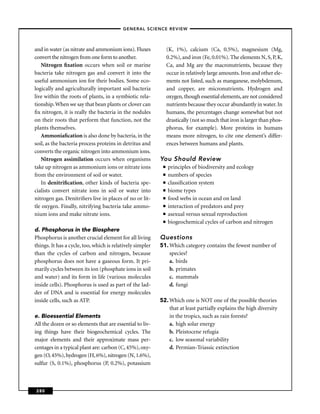 –GENERAL SCIENCE REVIEW–



and in water (as nitrate and ammonium ions). Fluxes             (K, 1%), calcium (Ca, 0.5%), magnesium (Mg,
convert the nitrogen from one form to another.                  0.2%), and iron (Fe, 0.01%). The elements N, S, P, K,
   Nitrogen ﬁxation occurs when soil or marine                  Ca, and Mg are the macronutrients, because they
bacteria take nitrogen gas and convert it into the              occur in relatively large amounts. Iron and other ele-
useful ammonium ion for their bodies. Some eco-                 ments not listed, such as manganese, molybdenum,
logically and agriculturally important soil bacteria            and copper, are micronutrients. Hydrogen and
live within the roots of plants, in a symbiotic rela-           oxygen, though essential elements, are not considered
tionship. When we say that bean plants or clover can            nutrients because they occur abundantly in water. In
ﬁx nitrogen, it is really the bacteria in the nodules           humans, the percentages change somewhat but not
on their roots that perform that function, not the              drastically (not so much that iron is larger than phos-
plants themselves.                                              phorus, for example). More proteins in humans
   Ammoniaﬁcation is also done by bacteria, in the              means more nitrogen, to cite one element’s differ-
soil, as the bacteria process proteins in detritus and          ences between humans and plants.
converts the organic nitrogen into ammonium ions.
   Nitrogen assimilation occurs when organisms             You Should Review
take up nitrogen as ammonium ions or nitrate ions           ■   principles of biodiversity and ecology
from the environment of soil or water.                      ■   numbers of species
   In denitriﬁcation, other kinds of bacteria spe-          ■   classiﬁcation system
cialists convert nitrate ions in soil or water into         ■   biome types
nitrogen gas. Denitriﬁers live in places of no or lit-      ■   food webs in ocean and on land
tle oxygen. Finally, nitrifying bacteria take ammo-         ■   interaction of predators and prey
nium ions and make nitrate ions.                            ■   asexual versus sexual reproduction
                                                            ■   biogeochemical cycles of carbon and nitrogen
d. Phosphorus in the Biosphere
Phosphorus is another crucial element for all living       Questions
things. It has a cycle, too, which is relatively simpler   51. Which category contains the fewest number of
than the cycles of carbon and nitrogen, because                species?
phosphorus does not have a gaseous form. It pri-               a. birds
marily cycles between its ion (phosphate ions in soil          b. primates
and water) and its form in life (various molecules             c. mammals
inside cells). Phosphorus is used as part of the lad-          d. fungi
der of DNA and is essential for energy molecules
inside cells, such as ATP.                                 52. Which one is NOT one of the possible theories
                                                               that at least partially explains the high diversity
e. Bioessential Elements                                       in the tropics, such as rain forests?
All the dozen or so elements that are essential to liv-        a. high solar energy
ing things have their biogeochemical cycles. The               b. Pleistocene refugia
major elements and their approximate mass per-                 c. low seasonal variability
centages in a typical plant are: carbon (C, 45%), oxy-         d. Permian-Triassic extinction
gen (O, 45%), hydrogen (H, 6%), nitrogen (N, 1.6%),
sulfur (S, 0.1%), phosphorus (P, 0.2%), potassium



280
 