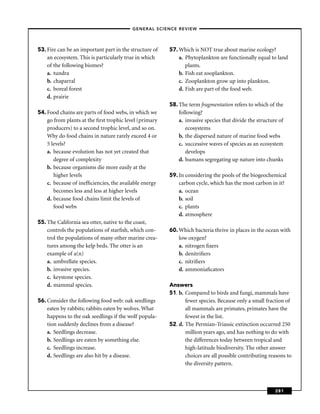 –GENERAL SCIENCE REVIEW–




53. Fire can be an important part in the structure of   57. Which is NOT true about marine ecology?
    an ecosystem. This is particularly true in which        a. Phytoplankton are functionally equal to land
    of the following biomes?                                   plants.
    a. tundra                                               b. Fish eat zooplankton.
    b. chaparral                                            c. Zooplankton grow up into plankton.
    c. boreal forest                                        d. Fish are part of the food web.
    d. prairie
                                                        58. The term fragmentation refers to which of the
54. Food chains are parts of food webs, in which we         following?
    go from plants at the ﬁrst trophic level (primary       a. invasive species that divide the structure of
    producers) to a second trophic level, and so on.           ecosystems
    Why do food chains in nature rarely exceed 4 or         b. the dispersed nature of marine food webs
    5 levels?                                               c. successive waves of species as an ecosystem
    a. because evolution has not yet created that              develops
       degree of complexity                                 d. humans segregating up nature into chunks
    b. because organisms die more easily at the
       higher levels                                    59. In considering the pools of the biogeochemical
    c. because of inefﬁciencies, the available energy       carbon cycle, which has the most carbon in it?
       becomes less and less at higher levels               a. ocean
    d. because food chains limit the levels of              b. soil
       food webs                                            c. plants
                                                            d. atmosphere
55. The California sea otter, native to the coast,
    controls the populations of starﬁsh, which con-     60. Which bacteria thrive in places in the ocean with
    trol the populations of many other marine crea-         low oxygen?
    tures among the kelp beds. The otter is an              a. nitrogen ﬁxers
    example of a(n)                                         b. denitriﬁers
    a. umbrellate species.                                  c. nitriﬁers
    b. invasive species.                                    d. ammoniaﬁcators
    c. keystone species.
    d. mammal species.                                  Answers
                                                        51. b. Compared to birds and fungi, mammals have
56. Consider the following food web: oak seedlings             fewer species. Because only a small fraction of
    eaten by rabbits; rabbits eaten by wolves. What            all mammals are primates, primates have the
    happens to the oak seedlings if the wolf popula-           fewest in the list.
    tion suddenly declines from a disease?              52. d. The Permian-Triassic extinction occurred 250
    a. Seedlings decrease.                                     million years ago, and has nothing to do with
    b. Seedlings are eaten by something else.                  the differences today between tropical and
    c. Seedlings increase.                                     high-latitude biodiversity. The other answer
    d. Seedlings are also hit by a disease.                    choices are all possible contributing reasons to
                                                               the diversity pattern.



                                                                                                        281
 