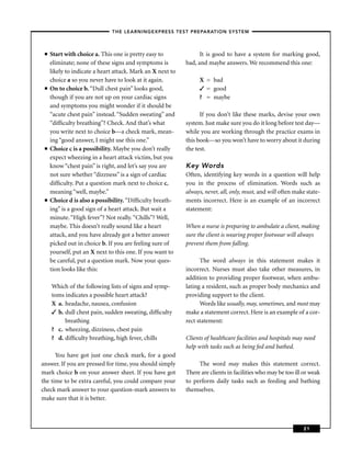 – THE LEARNINGEXPRESS TEST PREPARATION SYSTEM –



 ■   Start with choice a. This one is pretty easy to              It is good to have a system for marking good,
     eliminate; none of these signs and symptoms is         bad, and maybe answers. We recommend this one:
     likely to indicate a heart attack. Mark an X next to
     choice a so you never have to look at it again.             X = bad
 ■   On to choice b. “Dull chest pain” looks good,               ✓ = good
     though if you are not up on your cardiac signs              ? = maybe
     and symptoms you might wonder if it should be
     “acute chest pain” instead. “Sudden sweating” and            If you don’t like these marks, devise your own
     “difﬁculty breathing”? Check. And that’s what          system. Just make sure you do it long before test day—
     you write next to choice b—a check mark, mean-         while you are working through the practice exams in
     ing “good answer, I might use this one.”               this book—so you won’t have to worry about it during
 ■   Choice c is a possibility. Maybe you don’t really      the test.
     expect wheezing in a heart attack victim, but you
     know “chest pain” is right, and let’s say you are      Key Words
     not sure whether “dizzness” is a sign of cardiac       Often, identifying key words in a question will help
     difﬁculty. Put a question mark next to choice c,       you in the process of elimination. Words such as
     meaning “well, maybe.”                                 always, never, all, only, must, and will often make state-
 ■   Choice d is also a possibility. “Difﬁculty breath-     ments incorrect. Here is an example of an incorrect
     ing” is a good sign of a heart attack. But wait a      statement:
     minute. “High fever”? Not really. “Chills”? Well,
     maybe. This doesn’t really sound like a heart          When a nurse is preparing to ambulate a client, making
     attack, and you have already got a better answer       sure the client is wearing proper footwear will always
     picked out in choice b. If you are feeling sure of     prevent them from falling.
     yourself, put an X next to this one. If you want to
     be careful, put a question mark. Now your ques-              The word always in this statement makes it
     tion looks like this:                                  incorrect. Nurses must also take other measures, in
                                                            addition to providing proper footwear, when ambu-
     Which of the following lists of signs and symp-        lating a resident, such as proper body mechanics and
     toms indicates a possible heart attack?                providing support to the client.
     X a. headache, nausea, confusion                             Words like usually, may, sometimes, and most may
     ✓ b. dull chest pain, sudden sweating, difﬁculty       make a statement correct. Here is an example of a cor-
          breathing                                         rect statement:
     ? c. wheezing, dizziness, chest pain
     ? d. difﬁculty breathing, high fever, chills           Clients of healthcare facilities and hospitals may need
                                                            help with tasks such as being fed and bathed.
      You have got just one check mark, for a good
answer. If you are pressed for time, you should simply           The word may makes this statement correct.
mark choice b on your answer sheet. If you have got         There are clients in facilities who may be too ill or weak
the time to be extra careful, you could compare your        to perform daily tasks such as feeding and bathing
check mark answer to your question-mark answers to          themselves.
make sure that it is better.



                                                                                                              21
 