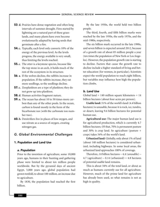 –GENERAL SCIENCE REVIEW–




53. d. Prairies have dense vegetation and often long        By the late 1950s, the world held two billion
       intervals of summer drought. Fires started by     people.
       lightning are a natural part of these grass-         The third, fourth, and ﬁfth billion marks were
       lands, and many plants have even become           reached by the late 1950s, the early 1970s, and the
       evolutionarily adapted by having seeds that       mid-1980s, respectively.
       germinate after a ﬁre.                               The six billion mark occurred in the late 1990s,
54. c. Typically, each level only converts 10% of the    and seven billion is expected around 2012, because
       energy of the previous level. As the levels       of a growth rate of about 85 million people a year
       progress, the energy available is very small,     (ten times the population of New York or Los Ange-
       thus limiting the levels reached.                 les). However, the population growth rate is starting
55. c. The otter is a keystone species, because like     to decline. Factors that cause the growth rate to
       the top stone in an arch, it holds much of the    decline include a higher standard of living and bet-
       rest of the ecosystem in its structure.           ter education (for women, in particular). Scientists
56. a. If the wolves decline, the rabbits increase in    expect the world population to reach eight billion,
       population. If the rabbits increase, they eat     but variables may inﬂuence how high the popula-
       more seedlings, so the seedlings decline.         tion climbs.
57. c. Zooplankton are a type of plankton; they do
       not grow up into plankton.                        b. Land Use
58. d. Human activities fragment nature.                 Global land = 140 million square kilometers = 14
59. a. The ocean has about 10 to 50 times more car-      billion hectares (about four acres per person).
       bon than any of the other pools. In the ocean,       Usable land: 31% of the world’s land (4.4 billion
       carbon is found mostly in the form of the         hectares) is unusable, because it is rock, ice, tundra,
       bicarbonate ion (with the carbonate ion num-      or desert, leaving 9.6 billion hectares for potential
       ber two).                                         human use.
60. b. Denitriﬁers live in places of low oxygen, and        Agricultural use: The major human land use is
       use nitrate as a source of oxygen, creating       for agricultural production, which is currently 4.7
       nitrogen gas.                                     billion hectares. Of that, 70% is permanent pasture
                                                         and 30% is crop land. So agriculture (pasture +
G. Global Environmental Challenges                       crops) takes 34% of the world’s land.
                                                            Urbanized land: Globally, only about 1% of land
1. Population and Land Use                               (about 140 million hectares) is considered urban-
                                                         ized, including highways. In some local areas, the
  a. Population                                          urbanized land approaches 100% of coverage.
  Prior to the invention of agriculture, some 10,000        Therefore, 14 billion hectares – 4.4 (unusable) –
  years ago, humans in their hunting and gathering       4.7 (agriculture) – 0.14 (urbanized) = 4.8 hectares
  phase were limited to about ten million people         of potential usable land remains.
  worldwide. But by the pyramid days of ancient             This is about 34% of the total land, or about as
  Egypt, 5,000 years ago, global population had          much as humans currently use for all agriculture.
  grown tenfold, to about 100 million, an increase due   However, much of the prime land for agriculture
  to agriculture.                                        has already been used, so what remains is not as
     By 1830, the population had reached the ﬁrst        high in quality.
  billion.


   282
 