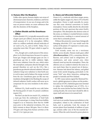 –GENERAL SCIENCE REVIEW–




2. Humans Alter the Biosphere                               b. Ozone and Ultraviolet Radiation
   Unlike other species, humans deploy vast arrays of       Ozone is O3, a molecule with three oxygen atoms,
   chemical processes (factories, residences, and forms     unlike the regular oxygen (O2) that is 21% of Earth’s
   of transportation). In our use of energy and in the      atmosphere. Ozone is made naturally, by cosmic
   ways we process matter, we create substances that        rays that cause chemical conversions in Earth’s
   alter the chemistry of the biosphere.                    stratosphere. Ozone readily absorbs the ultraviolet
                                                            portions of the sun’s spectrum that enters Earth’s
  a. Carbon Dioxide and the Greenhouse                      atmosphere. This absorption also destroys some of
     Effect                                                 the ozone, so a balance is reached between creation
  Carbon dioxide (CO2) is typically measured in units       and destruction, resulting in a natural amount of
  of ppm (parts per million), because there are only        ozone that is constantly present.
  small amounts of it in the atmosphere. Million               Without this protective ozone layer, biologically
  refers to a million randomly selected molecules of        damaging ultraviolet (UV) rays would reach the
  air (such as N2, O2, and so forth). Today, CO2 is         surface of the planet. UV exposure is a main cause,
  somewhat more that 370 ppm (which is equal to             for example, of skin cancer.
  0.037%).                                                     Until recently, ozone was on a worrisome
     CO2, though such a small amount of the atmos-          decline across decades. Human-made gases called
  phere, is of critical importance because it is a green-   chloroﬂuorocarbons (CFCs, containing chlorine,
  house gas. Oxygen and nitrogen gases are not. A           ﬂuorine, and carbon) used in refrigerators, air-
  greenhouse gas lets in visible radiation (light,          conditioners, and some aerosol cans, when
  short-wave radiation) from the sun, which enters          released, travel up into the stratosphere. There, the
  the atmosphere, and passes directly through to the        chlorine acts as a catalyst to destroy the ozone at a
  ground (therefore we can’t see the CO2). But a            rate much faster than its natural rate of destruc-
  greenhouse gas absorbs infrared radiation. Infrared       tion. Humans had altered the balance, and global
  radiation (long-wave radiation) is what Earth uses        ozone levels started dropping, particularly in the
  to cool to space and to balance the energy received       ozone “hole” area above Antarctica, endangering
  from the sun. Greenhouse gases are like one-way           people in Australia and New Zealand.
  insulation, letting light in but blocking the escape of      In 1987, many nations signed the Montreal Pro-
  infrared radiation. Earth’s surface will warm up to       tocol, a global agreement to phase out the produc-
  compensate for any extra insulation in the atmos-         tion and use of CFCs. Substitute gases were invented
  phere.                                                    to replace the technological uses of CFCs. As a
     Without CO2, Earth would be very cold, below           result, the ozone decline has been halted. Over the
  the freezing point of water. So present conditions        coming decades, the ozone layer should be able to
  require CO2.                                              repair itself and return to its natural level.
     But there can also be too much: CO2, emitted as
  a waste gas from the combustion of fossil fuels           c. Acid Rain
  (coal, oil, natural gas), is rising. Data from bubbles    Acid rain is yet another human perturbation to the
  trapped in ice at Antarctica show that for 10,000         atmosphere, related to the combustion of fossil
  years prior to the industrial revolution, CO2 was         fuels, coal in particular. Coal, the remains of
  fairly constant at about 280 ppm. Now it is above         ancient plants from hundreds of millions of years
  370 ppm and rising from human activities at the           ago, contains sulfur (one of the bio-essential ele-
  rate of 1.5 to 2 ppm per year.                            ments). When the coal is burned in power plants to


                                                                                                         283
 