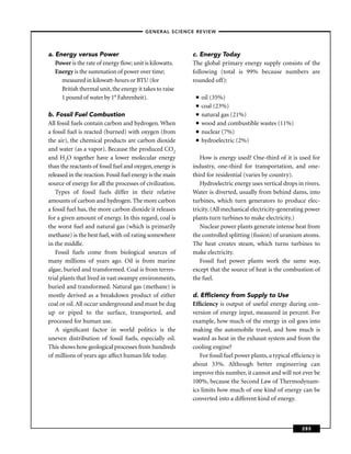 –GENERAL SCIENCE REVIEW–




a. Energy versus Power                                     c. Energy Today
   Power is the rate of energy ﬂow; unit is kilowatts.     The global primary energy supply consists of the
   Energy is the summation of power over time;             following (total is 99% because numbers are
     measured in kilowatt-hours or BTU (for                rounded off):
     British thermal unit, the energy it takes to raise
     1 pound of water by 1° Fahrenheit).                    ■   oil (35%)
                                                            ■   coal (23%)
b. Fossil Fuel Combustion                                   ■   natural gas (21%)
All fossil fuels contain carbon and hydrogen. When          ■   wood and combustible wastes (11%)
a fossil fuel is reacted (burned) with oxygen (from         ■   nuclear (7%)
the air), the chemical products are carbon dioxide          ■   hydroelectric (2%)
and water (as a vapor). Because the produced CO2
and H2O together have a lower molecular energy                How is energy used? One-third of it is used for
than the reactants of fossil fuel and oxygen, energy is    industry, one-third for transportation, and one-
released in the reaction. Fossil fuel energy is the main   third for residential (varies by country).
source of energy for all the processes of civilization.       Hydroelectric energy uses vertical drops in rivers.
   Types of fossil fuels differ in their relative          Water is diverted, usually from behind dams, into
amounts of carbon and hydrogen. The more carbon            turbines, which turn generators to produce elec-
a fossil fuel has, the more carbon dioxide it releases     tricity. (All mechanical electricity-generating power
for a given amount of energy. In this regard, coal is      plants turn turbines to make electricity.)
the worst fuel and natural gas (which is primarily            Nuclear power plants generate intense heat from
methane) is the best fuel, with oil rating somewhere       the controlled splitting (ﬁssion) of uranium atoms.
in the middle.                                             The heat creates steam, which turns turbines to
   Fossil fuels come from biological sources of            make electricity.
many millions of years ago. Oil is from marine                Fossil fuel power plants work the same way,
algae, buried and transformed. Coal is from terres-        except that the source of heat is the combustion of
trial plants that lived in vast swampy environments,       the fuel.
buried and transformed. Natural gas (methane) is
mostly derived as a breakdown product of either            d. Efﬁciency from Supply to Use
coal or oil. All occur underground and must be dug         Efﬁciency is output of useful energy during con-
up or piped to the surface, transported, and               version of energy input, measured in percent. For
processed for human use.                                   example, how much of the energy in oil goes into
   A signiﬁcant factor in world politics is the            making the automobile travel, and how much is
uneven distribution of fossil fuels, especially oil.       wasted as heat in the exhaust system and from the
This shows how geological processes from hundreds          cooling engine?
of millions of years ago affect human life today.             For fossil fuel power plants, a typical efﬁciency is
                                                           about 33%. Although better engineering can
                                                           improve this number, it cannot and will not ever be
                                                           100%, because the Second Law of Thermodynam-
                                                           ics limits how much of one kind of energy can be
                                                           converted into a different kind of energy.



                                                                                                          285
 