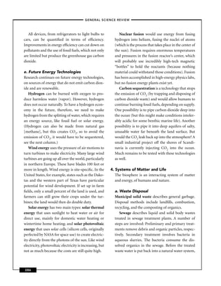 –GENERAL SCIENCE REVIEW–



   All devices, from refrigerators to light bulbs to            Nuclear fusion would use energy from fusing
cars, can be quantiﬁed in terms of efﬁciency.                hydrogen into helium, fusing the nuclei of atoms
Improvements in energy efﬁciency can cut down on             (which is the process that takes place in the center of
pollutants and the use of fossil fuels, which not only       the sun). Fusion requires enormous temperatures
are limited but produce the greenhouse gas carbon            and pressures in the fusion reactor’s center, which
dioxide.                                                     will probably use incredibly high-tech magnetic
                                                             “bottles” to hold the reactants (because nothing
e. Future Energy Technologies                                material could withstand those conditions). Fusion
Research continues on future energy technologies,            has been accomplished in high-energy physics labs,
on sources of energy that do not emit carbon diox-           but no fusion energy plants exist yet.
ide and are renewable.                                          Carbon sequestration is a technology that stops
   Hydrogen can be burned with oxygen to pro-                the emission of CO2 (by trapping and disposing of
duce harmless water (vapor). However, hydrogen               carbon dioxide waste) and would allow humans to
does not occur naturally. To have a hydrogen econ-           continue burning fossil fuels, depending on supply.
omy in the future, therefore, we need to make                One possibility is to pipe carbon dioxide deep into
hydrogen from the splitting of water, which requires         the ocean (but this might make conditions intoler-
an energy source, like fossil fuel or solar energy.          ably acidic for some benthic marine life). Another
(Hydrogen can also be made from natural gas                  possibility is to pipe it into deep aquifers of salty,
[methane], but this creates CO2, so to avoid the             unusable water far beneath the land surface. But
emission of CO2, it would have to be sequestered,            would the CO2 leak back up into the atmosphere? A
see the next column.)                                        small industrial project off the shores of Scandi-
   Wind energy uses the pressure of air motions to           navia is currently injecting CO2 into the ocean.
turn turbines to make electricity. Many large wind           Much remains to be tested with these technologies
turbines are going up all over the world, particularly       as well.
in northern Europe. These have blades 100 feet or
more in length. Wind energy is site-speciﬁc. In the        4. Systems of Matter and Life
United States, for example, states such as the Dako-          The biosphere is an interacting system of matter
tas and the western part of Texas have particular             and energy, of humans and nature.
potential for wind development. If set up in farm
ﬁelds, only a small percent of the land is used, and         a. Waste Disposal
farmers can still grow their crops under the tur-            Municipal solid waste describes general garbage.
bines; the land would then do double duty.                   Disposal methods include landﬁlls, combustion,
   Solar energy has two main types: solar thermal            recycling, and the composting of organics.
energy that uses sunlight to heat water or air for              Sewage describes liquid and solid body wastes
direct use, mainly for domestic water heating or             treated in sewage treatment plants. A number of
wintertime home heating; and solar photovoltaic              steps are involved: Preliminary and primary treat-
energy that uses solar cells (silicon cells, originally      ments remove debris and organic particles, respec-
perfected by NASA for space use) to create electric-         tively. Secondary treatment involves bacteria in
ity directly from the photons of the sun. Like wind          aqueous slurries. The bacteria consume the dis-
electricity, photovoltaic electricity is increasing, but     solved organics in the sewage. Before the treated
not as much because the costs are still quite high.          waste water is put back into a natural water system,



286
 