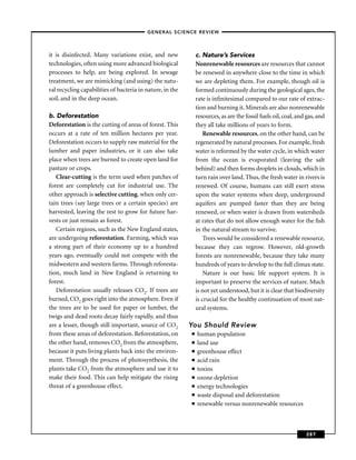 –GENERAL SCIENCE REVIEW–



it is disinfected. Many variations exist, and new              c. Nature’s Services
technologies, often using more advanced biological             Nonrenewable resources are resources that cannot
processes to help, are being explored. In sewage               be renewed in anywhere close to the time in which
treatment, we are mimicking (and using) the natu-              we are depleting them. For example, though oil is
ral recycling capabilities of bacteria in nature, in the       formed continuously during the geological ages, the
soil, and in the deep ocean.                                   rate is inﬁnitesimal compared to our rate of extrac-
                                                               tion and burning it. Minerals are also nonrenewable
b. Deforestation                                               resources, as are the fossil fuels oil, coal, and gas, and
Deforestation is the cutting of areas of forest. This          they all take millions of years to form.
occurs at a rate of ten million hectares per year.                 Renewable resources, on the other hand, can be
Deforestation occurs to supply raw material for the            regenerated by natural processes. For example, fresh
lumber and paper industries, or it can also take               water is reformed by the water cycle, in which water
place when trees are burned to create open land for            from the ocean is evaporated (leaving the salt
pasture or crops.                                              behind) and then forms droplets in clouds, which in
   Clear-cutting is the term used when patches of              turn rain over land. Thus, the fresh water in rivers is
forest are completely cut for industrial use. The              renewed. Of course, humans can still exert stress
other approach is selective cutting, when only cer-            upon the water systems when deep, underground
tain trees (say large trees or a certain species) are          aquifers are pumped faster than they are being
harvested, leaving the rest to grow for future har-            renewed, or when water is drawn from watersheds
vests or just remain as forest.                                at rates that do not allow enough water for the ﬁsh
   Certain regions, such as the New England states,            in the natural stream to survive.
are undergoing reforestation. Farming, which was                   Trees would be considered a renewable resource,
a strong part of their economy up to a hundred                 because they can regrow. However, old-growth
years ago, eventually could not compete with the               forests are nonrenewable, because they take many
midwestern and western farms. Through reforesta-               hundreds of years to develop to the full climax state.
tion, much land in New England is returning to                     Nature is our basic life support system. It is
forest.                                                        important to preserve the services of nature. Much
   Deforestation usually releases CO2. If trees are            is not yet understood, but it is clear that biodiversity
burned, CO2 goes right into the atmosphere. Even if            is crucial for the healthy continuation of most nat-
the trees are to be used for paper or lumber, the              ural systems.
twigs and dead roots decay fairly rapidly, and thus
are a lesser, though still important, source of CO2        You Should Review
from these areas of deforestation. Reforestation, on       ■   human population
the other hand, removes CO2 from the atmosphere,           ■   land use
because it puts living plants back into the environ-       ■   greenhouse effect
ment. Through the process of photosynthesis, the           ■   acid rain
plants take CO2 from the atmosphere and use it to          ■   toxins
make their food. This can help mitigate the rising         ■   ozone depletion
threat of a greenhouse effect.                             ■   energy technologies
                                                           ■   waste disposal and deforestation
                                                           ■   renewable versus nonrenewable resources



                                                                                                                287
 