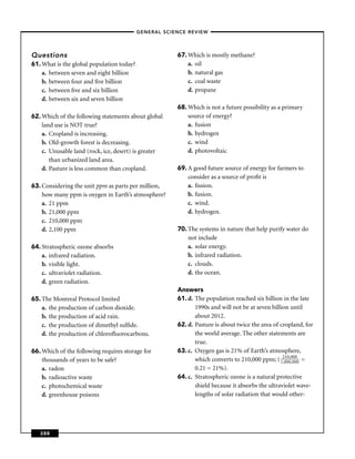 –GENERAL SCIENCE REVIEW–




Questions                                             67. Which is mostly methane?
61. What is the global population today?                  a. oil
    a. between seven and eight billion                    b. natural gas
    b. between four and ﬁve billion                       c. coal waste
    c. between ﬁve and six billion                        d. propane
    d. between six and seven billion
                                                      68. Which is not a future possibility as a primary
62. Which of the following statements about global        source of energy?
    land use is NOT true?                                 a. fusion
    a. Cropland is increasing.                            b. hydrogen
    b. Old-growth forest is decreasing.                   c. wind
    c. Unusable land (rock, ice, desert) is greater       d. photovoltaic
       than urbanized land area.
    d. Pasture is less common than cropland.          69. A good future source of energy for farmers to
                                                          consider as a source of proﬁt is
63. Considering the unit ppm as parts per million,        a. ﬁssion.
    how many ppm is oxygen in Earth’s atmosphere?         b. fusion.
    a. 21 ppm                                             c. wind.
    b. 21,000 ppm                                         d. hydrogen.
    c. 210,000 ppm
    d. 2,100 ppm                                      70. The systems in nature that help purify water do
                                                          not include
64. Stratospheric ozone absorbs                           a. solar energy.
    a. infrared radiation.                                b. infrared radiation.
    b. visible light.                                     c. clouds.
    c. ultraviolet radiation.                             d. the ocean.
    d. green radiation.
                                                      Answers
65. The Montreal Protocol limited                     61. d. The population reached six billion in the late
    a. the production of carbon dioxide.                     1990s and will not be at seven billion until
    b. the production of acid rain.                          about 2012.
    c. the production of dimethyl sulﬁde.             62. d. Pasture is about twice the area of cropland, for
    d. the production of chloroﬂuorocarbons.                 the world average. The other statements are
                                                             true.
66. Which of the following requires storage for       63. c. Oxygen gas is 21% of Earth’s atmosphere,
    thousands of years to be safe?                           which converts to 210,000 ppm; ( 12100,000 =
                                                                                                 ,0
                                                                                                    0,000

    a. radon                                                 0.21 = 21%).
    b. radioactive waste                              64. c. Stratospheric ozone is a natural protective
    c. photochemical waste                                   shield because it absorbs the ultraviolet wave-
    d. greenhouse poisons                                    lengths of solar radiation that would other-




   288
 