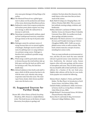 – GENERAL SCIENCE REVIEW –



         wise cause great damage to living things at the       evolution. You learn about the characters who
         surface.                                              made history at the same time that you learn
65. d.   The Montreal Protocol was a global agree-             much of the science.
         ment to phase out the production and release       Bush, Mark B. Ecology of a Changing Planet, 3rd
         of the ozone-destroying chloroﬂuorocarbons.           Edition (Prentice Hall, 2004). This is an excel-
66. b.   Radioactive waste, from weapons production            lent textbook covering ecology, evolution, and
         and nuclear power plants requires very long-          biodiversity.
         term storage, to allow the radioactivity to        Mathez, Edmond A. and James D Webster. Earth
         decrease to safe levels.                              Machine: Science of a Dynamic Planet (Columbia
67. b.   Natural gas is predominantly methane, piped           University Press, 2004). An excellent new book
         up from underground reservoirs, sometimes             about geology and plate tectonics.
         from gas domes at the top of oil pools under       Treﬁl, James The Nature of Science: An A-Z Guide to
         Earth.                                                the Laws and Principles Governing our Universe
68. b.   Hydrogen cannot be a primary source of                (Houghton Mifﬂin, 2003). Treﬁl is an accom-
         energy because there are no natural supplies          plished science writer as well as scientist. This
         of hydrogen. Hydrogen must be made from               book contains many key concepts of science,
         water, by splitting water (or using methane)          including how science works.
         via a primary energy source. Hydrogen is
         therefore best considered a possible energy           There are many textbooks on environmental sci-
         storage material.                                  ence, and they all cover much the same material
69. c.   Wind energy could be particularly attractive       relevant to general science: some chemistry evolu-
         to farmers because the wind turbines take up       tion, biodiversity, the chemical cycles, human
         little space and thus the land can still be used   impacts, often with some geology, and the science
         for farming as well. Thus, the land does           of atmosphere and ocean. They are fairly expensive,
         double duty.                                       but you should be able to ﬁnd used books or earlier
70. b.   Infrared radiation is how Earth cools itself to    editions for a fraction of the new book price.
         space, which of all the answers has least to do    Slightly older editions will be ﬁne for your needs.
         with the water cycle, whereby solar energy         Some popular tects include the following.
         evaporates water from the ocean. The water
         vapor forms clouds, which shower puriﬁed           Skinner, Brian J., Stephen C. Porter, and Daniel B.
         water onto the land as rain.                          Botkin. The Blue Planet: An Introduction to Earth
                                                               System Science, 2nd Edition (Wiley, 1999).
                                                            Daniel B. Botkin, and Edward A. Keller. Enviromen-
   III. Suggested Sources for                                  tal Science: Earth as a Living Planet, 3rd Edition
            Further Study                                      (John Wiley & Sons, 2000).
                                                            Wright Richard T. Enviromental Science, 9th Edition
  Bryson, Bill. A Short History of Nearly Everything           (Pearson/Prentice-Hall, 2005).
    (Broadway, 2003). Bryson is a simply fabulous           Raven, Peter H. and Linda R. Berg. Environment
    writer. This book focuses on the history of major          (Harcourt College Publishers, 2001).
    discoveries, from physics to geology and




                                                                                                         289
 
