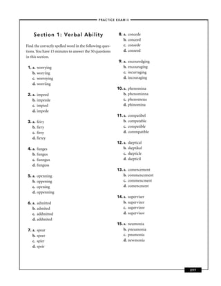 –PRACTICE EXAM II –




    Section 1: Verbal Ability                             8. a.   concede
                                                             b.   conceed
Find the correctly spelled word in the following ques-       c.   consede
tions. You have 15 minutes to answer the 50 questions        d.   conseed
in this section.
                                                          9. a.   encouredging
 1. a.   worrying                                            b.   encouraging
    b.   worying                                             c.   incurraging
    c.   worreying                                           d.   incouraging
    d.   worriing
                                                         10. a.   phenomina
 2. a.   impeed                                              b.   phenominna
    b.   impeede                                             c.   phenomena
    c.   impied                                              d.   phinomina
    d.   impede
                                                         11. a.   compatibel
 3. a.   feiry                                               b.   compatable
    b.   ﬁery                                                c.   compatible
    c.   ﬁrey                                                d.   commpatible
    d.   ﬁerey
                                                         12. a.   skeptical
 4. a.   funges                                              b.   skeptikal
    b.   fungus                                              c.   skepticle
    c.   funngus                                             d.   skepticil
    d.   funguss
                                                         13. a.   comencement
 5. a.   openning                                            b.   commencement
    b.   oppening                                            c.   commencment
    c.   opening                                             d.   comencment
    d.   oppenning
                                                         14. a.   superviser
 6. a.   admitted                                            b.   supervizer
    b.   admited                                             c.   supervizor
    c.   addmitted                                           d.   supervisor
    d.   addmited
                                                         15. a.   neumonia
 7. a.   spear                                               b.   pneumonia
    b.   speer                                               c.   pnumonia
    c.   spier                                               d.   newmonia
    d.   speir




                                                                                 297
 