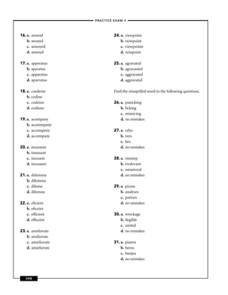 –PRACTICE EXAM II –




16. a.   annoid                   24. a.   viewpoint
    b.   anoyed                       b.   veiwpoint
    c.   annoyed                      c.   viewpointe
    d.   annoyd                       d.   veiupoint

17. a.   apperatus                25. a.   agravated
    b.   aparatus                     b.   agravaeted
    c.   apparatus                    c.   aggravated
    d.   aparratus                    d.   aggravatid

18. a.   coedeine                 Find the misspelled word in the following questions.
    b.   codine
    c.   codeine                  26. a.   panicking
    d.   codiene                      b.   licking
                                      c.   mimicing
19. a.   acompany                     d.   no mistakes
    b.   acommpany
    c.   accompeny                27. a.   relys
    d.   accompany                    b.   toys
                                      c.   lies
20. a.   incessent                    d.   no mistakes
    b.   insessant
    c.   incesant                 28. a.   misstep
    d.   incessant                    b.   irrelevant
                                      c.   unnatural
21. a.   delemma                      d.   no mistakes
    b.   dilemma
    c.   dilema                   29. a.   pizzas
    d.   dilemna                      b.   analyses
                                      c.   patioes
22. a.   eﬁcient                      d.   no mistakes
    b.   eﬁceint
    c.   efﬁcient                 30. a.   wreckage
    d.   efﬁceint                     b.   ilegible
                                      c.   united
23. a.   ameliorate                   d.   no mistakes
    b.   amiliorate
    c.   amieliorate              31. a.   pianos
    d.   amielierate                  b.   heros
                                      c.   banjos
                                      d.   no mistakes



   298
 