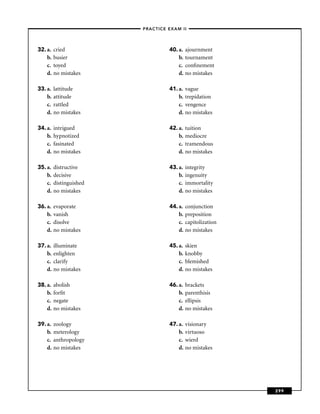 –PRACTICE EXAM II –




32. a.   cried                      40. a.   ajournment
    b.   busier                         b.   tournament
    c.   toyed                          c.   conﬁnement
    d.   no mistakes                    d.   no mistakes

33. a.   lattitude                  41. a.   vague
    b.   attitude                       b.   trepidation
    c.   rattled                        c.   vengence
    d.   no mistakes                    d.   no mistakes

34. a.   intrigued                  42. a.   tuition
    b.   hypnotized                     b.   mediocre
    c.   fasinated                      c.   tramendous
    d.   no mistakes                    d.   no mistakes

35. a.   distructive                43. a.   integrity
    b.   decisive                       b.   ingenuity
    c.   distinguished                  c.   immortality
    d.   no mistakes                    d.   no mistakes

36. a.   evaporate                  44. a.   conjunction
    b.   vanish                         b.   preposition
    c.   disolve                        c.   capitolization
    d.   no mistakes                    d.   no mistakes

37. a.   illuminate                 45. a.   skien
    b.   enlighten                      b.   knobby
    c.   clarify                        c.   blemished
    d.   no mistakes                    d.   no mistakes

38. a.   abolish                    46. a.   brackets
    b.   forﬁt                          b.   parenthisis
    c.   negate                         c.   ellipsis
    d.   no mistakes                    d.   no mistakes

39. a.   zoology                    47. a.   visionary
    b.   meterology                     b.   virtuoso
    c.   anthropology                   c.   wierd
    d.   no mistakes                    d.   no mistakes




                                                              299
 