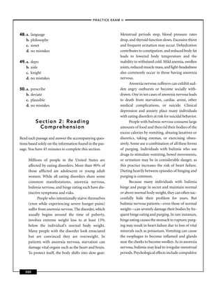 –PRACTICE EXAM II –




48. a.   language                                             Menstrual periods stop, blood pressure rates
    b.   philosophy                                           drop, and thyroid function slows. Excessive thirst
    c.   sonet                                                and frequent urination may occur. Dehydration
    d.   no mistakes                                          contributes to constipation, and reduced body fat
                                                              leads to lowered body temperature and the
49. a.   depo                                                 inability to withstand cold. Mild anemia, swollen
    b.   aisle                                                joints, reduced muscle mass, and light-headedness
    c.   knight                                               also commonly occur in those having anorexia
    d.   no mistakes                                          nervosa.
                                                                    Anorexia nervosa sufferers can exhibit sud-
50. a.   perscribe                                            den angry outbursts or become socially with-
    b.   deviate                                              drawn. One in ten cases of anorexia nervosa leads
    c.   plausible                                            to death from starvation, cardiac arrest, other
    d.   no mistakes                                          medical complications, or suicide. Clinical
                                                              depression and anxiety place many individuals
                                                              with eating disorders at risk for suicidal behavior.
           Section 2: Reading                                       People with bulimia nervosa consume large
            Comprehension                                     amounts of food and then rid their bodies of the
                                                              excess calories by vomiting, abusing laxatives or
Read each passage and answer the accompanying ques-           diuretics, taking enemas, or exercising obses-
tions based solely on the information found in the pas-       sively. Some use a combination of all these forms
sage. You have 45 minutes to complete this section.           of purging. Individuals with bulimia who use
                                                              drugs to stimulate vomiting, bowel movements,
     Millions of people in the United States are              or urination may be in considerable danger, as
     affected by eating disorders. More than 90% of           this practice increases the risk of heart failure.
     those afﬂicted are adolescent or young adult             Dieting heavily between episodes of binging and
     women. While all eating disorders share some             purging is common.
     common manifestations, anorexia nervosa,                       Because many individuals with bulimia
     bulimia nervosa, and binge eating each have dis-         binge and purge in secret and maintain normal
     tinctive symptoms and risks.                             or above normal body weight, they can often suc-
           People who intentionally starve themselves         cessfully hide their problem for years. But
     (even while experiencing severe hunger pains)            bulimia nervosa patients—even those of normal
     suffer from anorexia nervosa. The disorder, which        weight—can severely damage their bodies by fre-
     usually begins around the time of puberty,               quent binge eating and purging. In rare instances,
     involves extreme weight loss to at least 15%             binge eating causes the stomach to rupture; purg-
     below the individual’s normal body weight.               ing may result in heart failure due to loss of vital
     Many people with the disorder look emaciated             minerals such as potassium. Vomiting can cause
     but are convinced they are overweight. In                the esophagus to become inﬂamed and glands
     patients with anorexia nervosa, starvation can           near the cheeks to become swollen. As in anorexia
     damage vital organs such as the heart and brain.         nervosa, bulimia may lead to irregular menstrual
     To protect itself, the body shifts into slow gear:       periods. Psychological effects include compulsive



   300
 