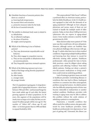 –PRACTICE EXAM II –




6. Glandular functions of anorexia patients slow                        This unprecedented “elder boom” will have
   down as a result of                                           a profound effect on American society, particu-
   a. lowering body temperatures.                                larly the ﬁeld of healthcare. Is the U.S. health sys-
   b. excessive thirst and urination.                            tem equipped to deal with the demands of an
   c. protective measures taken by the body.                     aging population? Although we have adequate
   d. the loss of essential minerals.                            physicians and nurses, many of them are not
                                                                 trained to handle the multiple needs of older
7. The inability to eliminate body waste is related to           patients. Today, we have about 9,000 geriatricians
   a. dehydration.                                               (physicians who are experts in aging-related
   b. an inﬂamed esophagus.                                      issues). Some studies estimate a need for 36,000
   c. the abuse of laxatives.                                    geriatricians by 2030.
   d. weight control programs.                                          Many doctors today treat a patient of 75 the
                                                                 same way they would treat a 40-year-old patient.
8. Which of the following is true of bulimia                     However, although seniors are healthier than
   patients?                                                     ever, physical challenges often increase with age.
   a. They may demonstrate unpredictable social                  By age 75, adults often have two to three medical
      behavior.                                                  conditions. Diagnosing multiple health problems
   b. They often engage in compulsive exercise.                  and knowing how they interact is crucial for
   c. They are less susceptible to dehydration than              effectively treating older patients. Healthcare
      are anorexia patients.                                     professionals—often pressed for time in hectic
   d. They frequently experience stomach ruptures.               daily practices—must be diligent about asking
                                                                 questions and collecting “evidence” from their
9. Which of the following represent up to two-                   elderly patients. Finding out about a patient’s
   thirds of the binge-eating disorder population?               over-the-counter medications or living condi-
   a. older males                                                tions could reveal an underlying problem.
   b. older females                                                     Lack of training in geriatric issues can result
   c. younger males                                              in healthcare providers overlooking illnesses or
   d. younger females                                            conditions that may lead to illness. Inadequate
                                                                 nutrition is a common, but often unrecognized,
    The U.S. population is going gray. A rising demo-            problem among frail seniors. An elderly patient
    graphic tide of aging baby boomers—those born                who has difﬁculty preparing meals at home may
    between 1946 and 1964—and increased longevity                become vulnerable to malnutrition or another
    have made adults age 65 and older the fastest                medical condition. Healthcare providers with
    growing segment of today’s population. In 30                 training in aging issues may be able to address
    years, this segment of the population will be                this problem without the costly solution of
    nearly twice as large as it is today. By then, an esti-      admitting a patient to a nursing home.
    mated 70 million people will be over age 65. The                    Depression, a treatable condition that
    number of “oldest old”—those age 85 and                      affects nearly ﬁve million seniors, also goes unde-
    older—is 34 times greater than in 1900 and likely            tected by some healthcare providers. Some
    to expand ﬁvefold by 2050.                                   healthcare professionals view depression as “just
                                                                 part of getting old.” Untreated, this illness can



  302
 