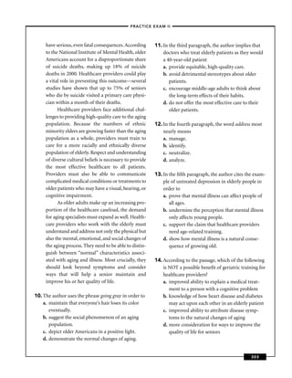 –PRACTICE EXAM II –



     have serious, even fatal consequences. According      11. In the third paragraph, the author implies that
     to the National Institute of Mental Health, older         doctors who treat elderly patients as they would
     Americans account for a disproportionate share            a 40-year-old patient
     of suicide deaths, making up 18% of suicide               a. provide equitable, high-quality care.
     deaths in 2000. Healthcare providers could play           b. avoid detrimental stereotypes about older
     a vital role in preventing this outcome—several              patients.
     studies have shown that up to 75% of seniors              c. encourage middle-age adults to think about
     who die by suicide visited a primary care physi-             the long-term effects of their habits.
     cian within a month of their deaths.                      d. do not offer the most effective care to their
           Healthcare providers face additional chal-             older patients.
     lenges to providing high-quality care to the aging
     population. Because the numbers of ethnic             12. In the fourth paragraph, the word address most
     minority elders are growing faster than the aging         nearly means
     population as a whole, providers must train to            a. manage.
     care for a more racially and ethnically diverse           b. identify.
     population of elderly. Respect and understanding          c. neutralize.
     of diverse cultural beliefs is necessary to provide       d. analyze.
     the most effective healthcare to all patients.
     Providers must also be able to communicate            13. In the ﬁfth paragraph, the author cites the exam-
     complicated medical conditions or treatments to           ple of untreated depression in elderly people in
     older patients who may have a visual, hearing, or         order to
     cognitive impairment.                                     a. prove that mental illness can affect people of
           As older adults make up an increasing pro-             all ages.
     portion of the healthcare caseload, the demand            b. undermine the perception that mental illness
     for aging specialists must expand as well. Health-           only affects young people.
     care providers who work with the elderly must             c. support the claim that healthcare providers
     understand and address not only the physical but             need age-related training.
     also the mental, emotional, and social changes of         d. show how mental illness is a natural conse-
     the aging process. They need to be able to distin-           quence of growing old.
     guish between “normal” characteristics associ-
     ated with aging and illness. Most crucially, they     14. According to the passage, which of the following
     should look beyond symptoms and consider                  is NOT a possible beneﬁt of geriatric training for
     ways that will help a senior maintain and                 healthcare providers?
     improve his or her quality of life.                       a. improved ability to explain a medical treat-
                                                                  ment to a person with a cognitive problem
10. The author uses the phrase going gray in order to          b. knowledge of how heart disease and diabetes
    a. maintain that everyone’s hair loses its color              may act upon each other in an elderly patient
       eventually.                                             c. improved ability to attribute disease symp-
    b. suggest the social phenomenon of an aging                  toms to the natural changes of aging
       population.                                             d. more consideration for ways to improve the
    c. depict older Americans in a positive light.                quality of life for seniors
    d. demonstrate the normal changes of aging.


                                                                                                          303
 