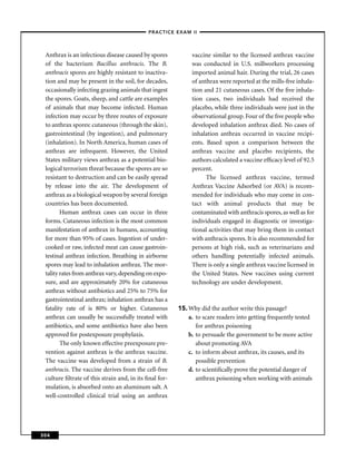 –PRACTICE EXAM II –



 Anthrax is an infectious disease caused by spores           vaccine similar to the licensed anthrax vaccine
 of the bacterium Bacillus anthracis. The B.                 was conducted in U.S. millworkers processing
 anthracis spores are highly resistant to inactiva-          imported animal hair. During the trial, 26 cases
 tion and may be present in the soil, for decades,           of anthrax were reported at the mills-ﬁve inhala-
 occasionally infecting grazing animals that ingest          tion and 21 cutaneous cases. Of the ﬁve inhala-
 the spores. Goats, sheep, and cattle are examples           tion cases, two individuals had received the
 of animals that may become infected. Human                  placebo, while three individuals were just in the
 infection may occur by three routes of exposure             observational group. Four of the ﬁve people who
 to anthrax spores: cutaneous (through the skin),            developed inhalation anthrax died. No cases of
 gastrointestinal (by ingestion), and pulmonary              inhalation anthrax occurred in vaccine recipi-
 (inhalation). In North America, human cases of              ents. Based upon a comparison between the
 anthrax are infrequent. However, the United                 anthrax vaccine and placebo recipients, the
 States military views anthrax as a potential bio-           authors calculated a vaccine efﬁcacy level of 92.5
 logical terrorism threat because the spores are so          percent.
 resistant to destruction and can be easily spread                 The licensed anthrax vaccine, termed
 by release into the air. The development of                 Anthrax Vaccine Adsorbed (or AVA) is recom-
 anthrax as a biological weapon by several foreign           mended for individuals who may come in con-
 countries has been documented.                              tact with animal products that may be
        Human anthrax cases can occur in three               contaminated with anthracis spores, as well as for
 forms. Cutaneous infection is the most common               individuals engaged in diagnostic or investiga-
 manifestation of anthrax in humans, accounting              tional activities that may bring them in contact
 for more than 95% of cases. Ingestion of under-             with anthracis spores. It is also recommended for
 cooked or raw, infected meat can cause gastroin-            persons at high risk, such as veterinarians and
 testinal anthrax infection. Breathing in airborne           others handling potentially infected animals.
 spores may lead to inhalation anthrax. The mor-             There is only a single anthrax vaccine licensed in
 tality rates from anthrax vary, depending on expo-          the United States. New vaccines using current
 sure, and are approximately 20% for cutaneous               technology are under development.
 anthrax without antibiotics and 25% to 75% for
 gastrointestinal anthrax; inhalation anthrax has a
 fatality rate of is 80% or higher. Cutaneous           15. Why did the author write this passage?
 anthrax can usually be successfully treated with           a. to scare readers into getting frequently tested
 antibiotics, and some antibiotics have also been              for anthrax poisoning
 approved for postexposure prophylaxis.                     b. to persuade the government to be more active
        The only known effective preexposure pre-              about promoting AVA
 vention against anthrax is the anthrax vaccine.            c. to inform about anthrax, its causes, and its
 The vaccine was developed from a strain of B.                 possible prevention
 anthracis. The vaccine derives from the cell-free          d. to scientiﬁcally prove the potential danger of
 culture ﬁltrate of this strain and, in its ﬁnal for-          anthrax poisoning when working with animals
 mulation, is absorbed onto an aluminum salt. A
 well-controlled clinical trial using an anthrax




304
 