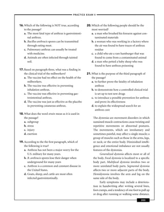 –PRACTICE EXAM II –




16. Which of the following is NOT true, according         20. Which of the following people should be the
    to the passage?                                           most worried?
    a. The most fatal type of anthrax is gastrointesti-       a. a man who brushed his forearm against con-
       nal anthrax.                                              taminated materials
    b. Bacillus anthracis spores can be transmitted           b. a woman who was working in a factory where
       through eating meat.                                      the air was found to have traces of anthrax
    c. Pulmonary anthrax can usually be treated                  residue
       with medicine.                                         c. a child who ate a rare hamburger that was
    d. Animals are often infected through tainted                found to come from a contaminated animal
       soil.                                                  d. a man who petted a baby sheep who was
                                                                 found to have anthrax poisoning
17. Based on paragraph three, what was a ﬁnding in
    the clinical trial of the millworkers?                21. What is the purpose of the third paragraph of
    a. The vaccine had no effect on the health of the         the passage?
       millworkers.                                           a. to further prove the fatality of inhalation
    b. The vaccine was effective in preventing                   anthrax
       inhalation anthrax.                                    b. to demonstrate how a controlled clinical trial
    c. The vaccine was effective in preventing gas-              is set up to test new drugs
       trointestinal anthrax.                                 c. to introduce a possible prevention for anthrax
    d. The vaccine was just as effective as the placebo          and prove its effectiveness
       in preventing cutaneous anthrax.                       d. to explain the widespread search for an
                                                                 anthrax cure
18. What does the word strain mean as it is used in
    the passage?                                               The dystonias are movement disorders in which
    a. subgroup                                                sustained muscle contractions cause twisting and
    b. stress                                                  repetitive movements or abnormal postures.
    c. injury                                                  The movements, which are involuntary and
    d. exertion                                                sometimes painful, may affect a single muscle; a
                                                               group of muscles such as those in the arms, legs,
19. According to the the ﬁrst paragraph, which of              or neck; or the entire body. Diminished intelli-
    the following is true?                                     gence and emotional imbalance are not usually
    a. Anthrax has not been a major worry for the              features of the dystonias.
       U.S. military for many years.                                 Generalized dystonia affects most or all of
    b. B. anthracis spores lose their danger when              the body. Focal dystonia is localized to a speciﬁc
       underground for many years                              body part. Multifocal dystonia involves two or
    c. Anthrax is a common and constant disease in             more unrelated body parts. Segmental dystonia
       the United States.                                      affects two or more adjacent parts of the body.
    d. Goats, sheep, and cattle are most often                 Hemidystonia involves the arm and leg on the
       infected gastrointestinally.                            same side of the body.
                                                                     Early symptoms may include a deteriora-
                                                               tion in handwriting after writing several lines,
                                                               foot cramps, and a tendency of one foot to pull up
                                                               or drag after running or walking some distance.

                                                                                                         305
 