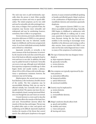 –PRACTICE EXAM II –



 The neck may turn or pull involuntarily, espe-              dystonia, it causes strained and difﬁcult speaking
 cially when the person is tired. Other possible             or breathy and effortful speech. Meige’s syndrome
 symptoms are tremor and voice or speech difﬁ-               is the combination of blepharospasm and oro-
 culties. The initial symptoms can be very mild              mandibular dystonia and sometimes spasmodic
 and may be noticeable only after prolonged exer-            dysphonia.
 tion, stress, or fatigue. Over a period of time, the              Dopa-responsive dystonia (DRD) is a con-
 symptoms may become more noticeable and                     dition successfully treated with drugs. Typically,
 widespread and may be unrelenting; however,                 DRD begins in childhood or adolescence with
 sometimes, there is little or no progression.               progressive difﬁculty in walking and, in some
        Torsion dystonia, previously called dystonia         cases, spasticity. In Segawa’s dystonia, the symp-
 musculum deformans or DMD, is a rare, general-              toms ﬂuctuate during the day from relative
 ized dystonia that may be inherited, usually                mobility in the morning to increasingly worse
 begins in childhood, and becomes progressively              disability in the afternoon and evening as well as
 worse. It can leave individuals seriously disabled          after exercise. Some scientists feel DRD is not
 and conﬁned to a wheelchair.                                only rare but also rarely diagnosed since it mim-
        Spasmodic torticollis, or torticollis, is the        ics many of the symptoms of cerebral palsy.
 most common of the focal dystonias. In torticol-
 lis, the muscles in the neck that control the posi-    22. The type of dystonia that may disappear imme-
 tion of the head are affected, causing the head to         diately is
 twist and turn to one side. In addition, the head          a. dopa-responsive dystonia.
 may be pulled forward or backward. Torticollis             b. spasmodic torticollis.
 can occur at any age, although most individuals            c. torsion dystonia.
 ﬁrst experience symptoms in middle age. It often           d. cranial dystonia.
 begins slowly and usually reaches a plateau.
 About 10% to 20% of those with torticollis expe-       23. One symptom not typically experienced by dys-
 rience a spontaneous remission; however, the               tonia patients is
 remission may not be lasting.                              a. enunciation difﬁculties.
        Blepharospasm, the second most common               b. hampered mobility.
 focal dystonia, is the involuntary, forcible closure       c. optical deﬁciencies.
 of the eyelids. The ﬁrst symptoms may be                   d. emotional instability.
 uncontrollable blinking. Only one eye may be
 affected initially, but eventually both eyes are       24. Genetics may be implicated in
 usually involved. The spasms may leave the eye-            a. torsion dystonia.
 lids completely closed, causing functional blind-          b. torticollis.
 ness even though the eyes and vision are normal.           c. oromandibular dystonia.
        Cranial dystonia is a term used to describe         d. DRD.
 dystonia that affects the muscles of the head, face,
 and neck. Oromandibular dystonia affects the           25. Meige’s syndrome directly affects both
 muscles of the jaw, lips, and tongue. The jaw may          a. speech and mobility.
 be pulled either open or shut, and speech and              b. mobility and vision.
 swallowing can be difﬁcult. Spasmodic dysphonia            c. vision and speech.
 involves the muscles of the throat that control            d. hearing and vision.
 speech. Also called spastic dysphonia or laryngeal

306
 