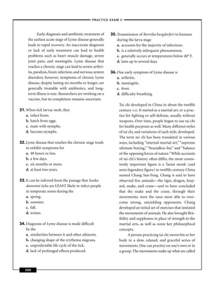 –PRACTICE EXAM II –



            Early diagnosis and antibiotic treatment of    35. Transmission of Borrelia burgdorferi to humans
     the earliest acute stage of Lyme disease generally        during the larva stage
     leads to rapid recovery. An inaccurate diagnosis          a. accounts for the majority of infections.
     or lack of early treatment can lead to health             b. is a relatively infrequent phenomenon.
     problems such as heart muscle damage, severe              c. generally occurs at temperatures below 40° F.
     joint pain, and meningitis. Lyme disease that             d. lasts up to several days.
     reaches a chronic stage can lead to severe arthri-
     tis, paralysis, brain infection, and nervous system   36. One early symptom of Lyme disease is
     disorders; however, symptoms of chronic Lyme              a. arthritis.
     disease, despite lasting six months or longer, are        b. meningitis.
     generally treatable with antibiotics, and long-           c. fever.
     term illness is rare. Researchers are working on a        d. difﬁculty breathing.
     vaccine, but its completion remains uncertain.
                                                                Tai chi developed in China in about the twelfth
31. When tick larvae molt, they                                 century A.D. It started as a martial art, or a prac-
    a. infect hosts.                                            tice for ﬁghting or self-defense, usually without
    b. hatch from eggs.                                         weapons. Over time, people began to use tai chi
    c. mate with nymphs.                                        for health purposes as well. Many different styles
    d. become nymphs.                                           of tai chi, and variations of each style, developed.
                                                                The term tai chi has been translated in various
32. Lyme disease that reaches the chronic stage tends           ways, including “internal martial art,” “supreme
    to exhibit symptoms for                                     ultimate boxing,” “boundless ﬁst,” and “balance
    a. 48 hours or less.                                        of the opposing forces of nature.” While accounts
    b. a few days.                                              of tai chi’s history often differ, the most consis-
    c. six months or more.                                      tently important ﬁgure is a Taoist monk (and
    d. at least two years.                                      semi-legendary ﬁgure) in twelfth-century China
                                                                named Chang San-Feng. Chang is said to have
33. It can be inferred from the passage that Ixodes             observed ﬁve animals—the tiger, dragon, leop-
    dammini ticks are LEAST likely to infect people             ard, snake, and crane—and to have concluded
    in temperate zones during the                               that the snake and the crane, through their
    a. spring.                                                  movements, were the ones most able to over-
    b. summer.                                                  come strong, unyielding opponents. Chang
    c. fall.                                                    developed an initial set of exercises that imitated
    d. winter.                                                  the movements of animals. He also brought ﬂex-
                                                                ibility and suppleness in place of strength to the
34. Diagnosis of Lyme disease is made difﬁcult                  martial arts, as well as some key philosophical
    by the                                                      concepts.
    a. similarities between it and other ailments.                     A person practicing tai chi moves his or her
    b. changing shape of the erythema migrans.                  body in a slow, relaxed, and graceful series of
    c. unpredictable life cycle of the tick.                    movements. One can practice on one’s own or in
    d. lack of prolonged effects produced.                      a group. The movements make up what are called



   308
 