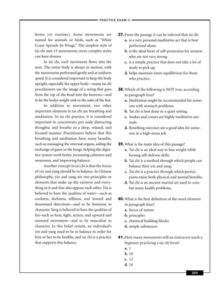 –PRACTICE EXAM II –



forms (or routines). Some movements are                  37. From the passage it can be inferred that tai chi
named for animals or birds, such as “White                   a. is a very personal meditative act that is best
Crane Spreads Its Wings.” The simplest style of                 performed alone.
tai chi uses 13 movements; more complex styles               b. is the ideal form of self-protection for women
can have dozens.                                                who are not very strong.
       In tai chi, each movement ﬂows into the               c. is a simple practice that does not take a lot of
next. The entire body is always in motion, with                 study to pick up.
the movements performed gently and at uniform                d. helps maintain inner equilibrium for those
speed. It is considered important to keep the body              who practice.
upright, especially the upper body—many tai chi
practitioners use the image of a string that goes        38. Which of the following is NOT true, according
from the top of the head into the heavens—and                to paragraph four?
to let the bodys weight sink to the soles of the feet.       a. Meditation might be recommended for some-
       In addition to movement, two other                       one with stomach problems.
important elements in tai chi are breathing and              b. Tai chi is best done in a quiet setting.
meditation. In tai chi practice, it is considered            c. Snakes and cranes are highly meditative ani-
important to concentrate; put aside distracting                 mals.
thoughts; and breathe in a deep, relaxed, and                d. Breathing exercises are a good idea for some-
focused manner. Practitioners believe that this                 one in a high-stress job.
breathing and meditation have many beneﬁts,
such as massaging the internal organs, aiding the        39. What is the main idea of this passage?
exchange of gases in the lungs, helping the diges-           a. Tai chi is an ideal way to lose weight while
tive system work better, increasing calmness and                honing self-defense skills.
awareness, and improving balance.                            b. Tai chi is a method through which people can
       Another concept in tai chi is that the forces            balance their yin and yang.
of yin and yang should be in balance. In Chinese             c. Tai chi is a practice through which partici-
philosophy, yin and yang are two principles or                  pants enjoy both physical and mental beneﬁts.
elements that make up the universe and every-                d. Tai chi is an ancient martial art used to com-
thing in it and that also oppose each other. Yin is             bat many health problems.
believed to have the qualities of water—such as
coolness, darkness, stillness, and inward and            40. What is the best deﬁnition of the word elements
downward directions—and to be feminine in                    in paragraph four?
character. Yang is believed to have the qualities of         a. forces of nature
ﬁre-such as heat, light, action, and upward and              b. principles
outward movement—and to be masculine in                      c. chemical building blocks
character. In this belief system, an individual’s            d. simple substances
yin and yang need to be in balance in order for
him or her to be healthy, and tai chi is a practice      41. How many movements will an instructor teach a
that supports this balance.                                  beginner practicing a tai chi form?
                                                             a. 1
                                                             b. 10
                                                             c. 13
                                                             d. 24
                                                                                                         309
 