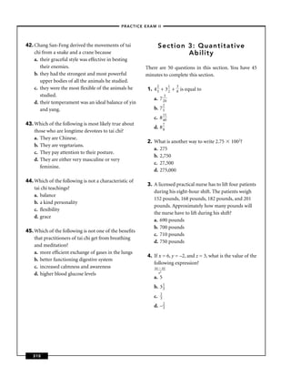 –PRACTICE EXAM II –




42. Chang San-Feng derived the movements of tai                   Section 3: Quantitative
    chi from a snake and a crane because                                  Ability
    a. their graceful style was effective in besting
       their enemies.                                    There are 50 questions in this section. You have 45
    b. they had the strongest and most powerful          minutes to complete this section.
       upper bodies of all the animals he studied.
                                                              2          1   3
    c. they were the most ﬂexible of the animals he       1. 4 5 + 3 2 +         is equal to
                                                                             8
       studied.                                                      3
                                                             a.   7 20
    d. their temperament was an ideal balance of yin                2
       and yang.                                             b.   75
                                                                    11
                                                             c.   8 40
43. Which of the following is most likely true about                7
                                                             d.   88
    those who are longtime devotees to tai chi?
    a. They are Chinese.
                                                          2. What is another way to write 2.75      1002?
    b. They are vegetarians.
                                                             a. 275
    c. They pay attention to their posture.
                                                             b. 2,750
    d. They are either very masculine or very
                                                             c. 27,500
       feminine.
                                                             d. 275,000

44. Which of the following is not a characteristic of
                                                          3. A licensed practical nurse has to lift four patients
    tai chi teachings?
                                                             during his eight-hour shift. The patients weigh
    a. balance
                                                             152 pounds, 168 pounds, 182 pounds, and 201
    b. a kind personality
                                                             pounds. Approximately how many pounds will
    c. ﬂexibility
                                                             the nurse have to lift during his shift?
    d. grace
                                                             a. 690 pounds
                                                             b. 700 pounds
45. Which of the following is not one of the beneﬁts
                                                             c. 710 pounds
    that practitioners of tai chi get from breathing
                                                             d. 750 pounds
    and meditation?
    a. more efﬁcient exchange of gases in the lungs
                                                          4. If x = 6, y = –2, and z = 3, what is the value of the
    b. better functioning digestive system
                                                             following expression?
    c. increased calmness and awareness                      xz – xy
    d. higher blood glucose levels                              z2
                                                             a. 5
                                                             b. 3 1
                                                                  3
                                                                  2
                                                             c.   3

                                                             d. – 2
                                                                  3




   310
 