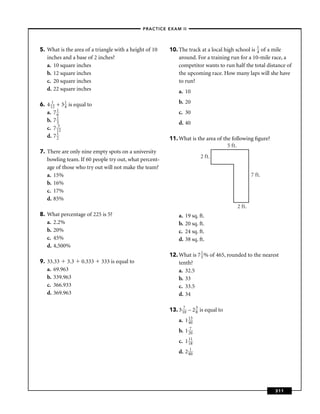–PRACTICE EXAM II –




5. What is the area of a triangle with a height of 10     10. The track at a local high school is 1 of a mile
                                                                                                  4
   inches and a base of 2 inches?                             around. For a training run for a 10-mile race, a
   a. 10 square inches                                        competitor wants to run half the total distance of
   b. 12 square inches                                        the upcoming race. How many laps will she have
   c. 20 square inches                                        to run?
   d. 22 square inches                                        a. 10

6. 4 112 + 3 1 is equal to                                    b. 20
             4
   a. 7 16                                                    c. 30
   b. 7 13                                                    d. 40
   c. 7 152
   d. 7 12                                                11. What is the area of the following ﬁgure?
                                                                                    5 ft.
7. There are only nine empty spots on a university
                                                                           2 ft.
   bowling team. If 60 people try out, what percent-
   age of those who try out will not make the team?
   a. 15%                                                                                       7 ft.
   b. 16%
   c. 17%
   d. 85%
                                                                                        2 ft.
8. What percentage of 225 is 5?                               a.   19 sq. ft.
   a. 2.2%                                                    b.   20 sq. ft.
   b. 20%                                                     c.   24 sq. ft.
   c. 45%                                                     d.   38 sq. ft.
   d. 4,500%
                                                          12. What is 7 1 % of 465, rounded to the nearest
                                                                        5
9. 33.33 3.3        0.333    333 is equal to                  tenth?
   a. 69.963                                                  a. 32.5
   b. 339.963                                                 b. 33
   c. 366.933                                                 c. 33.5
   d. 369.963                                                 d. 34

                                                          13. 3 170 – 2 3 is equal to
                                                                        8

                                                              a. 1 13
                                                                   40

                                                              b. 1 270
                                                              c. 1 11
                                                                   18

                                                              d. 2 810




                                                                                                         311
 