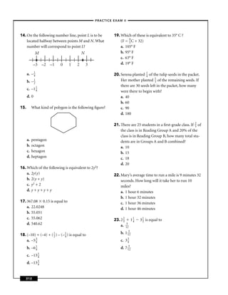 –PRACTICE EXAM II –




14. On the following number line, point L is to be            19. Which of these is equivalent to 35° C ?
    located halfway between points M and N. What                  (F = 9 C + 32)
                                                                       5
    number will correspond to point L?                            a. 105° F
             M                             N                      b. 95° F
                                                                  c. 63° F
            –3 –2 –1        0    1     2       3                  d. 19° F

      a. – 1
           4                                                  20. Serena planted 1 of the tulip seeds in the packet.
                                                                                  4
      b. – 1                                                      Her mother planted 1 of the remaining seeds. If
                                                                                        3
           2
                                                                  there are 30 seeds left in the packet, how many
      c. –1 1
            4                                                     were there to begin with?
      d. 0                                                        a. 40
                                                                  b. 60
15.        What kind of polygon is the following ﬁgure?           c. 90
                                                                  d. 180

                                                              21. There are 25 students in a ﬁrst-grade class. If 2 of
                                                                                                                  5
                                                                  the class is in Reading Group A and 20% of the
                                                                  class is in Reading Group B, how many total stu-
      a.   pentagon                                               dents are in Groups A and B combined?
      b.   octagon                                                a. 10
      c.   hexagon                                                b. 15
      d.   heptagon                                               c. 18
                                                                  d. 20
16. Which of the following is equivalent to 2y2?
    a. 2y(y)                                                  22. Mary’s average time to run a mile is 9 minutes 32
    b. 2(y + y)                                                   seconds. How long will it take her to run 10
    c. y2 + 2                                                     miles?
    d. y + y + y + y                                              a. 1 hour 6 minutes
                                                                  b. 1 hour 32 minutes
17. 367.08 0.15 is equal to                                       c. 1 hour 36 minutes
    a. 22.0248                                                    d. 1 hour 46 minutes
    b. 55.051
    c. 55.062                                                 23. 2 2 1 1     3 1 is equal to
                                                                    3    4      2
    d. 540.62                                                     a. 152

18. (–10) + (–4) + ( 1 ) – (– 1 ) is equal to                     b. 1 152
                     2        4
    a. –5 3
          4                                                       c. 3 3
                                                                       4

      b. –6 1
            4                                                     d. 7 152
      c. –13 1
             4

      d. –13 3
             4



   312
 