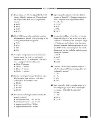 –PRACTICE EXAM II –




24. Dried mango costs $6.30 per pound at the local    29. A person can be scalded by hot water at a tem-
    market. If Kendra wants to buy 2.5 pounds and         perature of about 122° F. At about what temper-
    has only a $20 bill, how much change will she         ature Centigrade could a person be scalded?
    receive?                                              C = 5 (F – 32)
                                                               9
    a. $4.25                                              a. 35.5° C
    b. $5.00                                              b. 50° C
    c. $5.45                                              c. 55° C
    d. $15.75                                             d. 216° C

25. Of the 1,125 nurses who work in the hospital,     30. New nursing staff have to buy shoes to wear on
    135 speak ﬂuent Spanish. What percentage of the       duty at the full price of $84.50, but nurses who
    nursing staff speaks ﬂuent Spanish?                   have worked in the hospital at least a year can get
    a. 7.3%                                               a 15% discount at a local shoe store, and nurses
    b. 8.3%                                               who have worked at least three years get an addi-
    c. 12%                                                tional 10% off the discounted price. How much
    d. 14%                                                does a nurse who has worked at least three years
                                                          have to pay for shoes?
26. A hospital emergency room receives an admis-          a. $63.78
    sion on August 3 at 10:42 P.M. and another            b. $64.65
    admission at 1:19 A.M. on August 4. How much          c. $71.83
    time has elapsed between admissions?                  d. $72.05
    a. 1 hour 37 minutes
    b. 2 hours 23 minutes                             31. There are 176 men and 24 women serving in a
    c. 2 hours 37 minutes                                 U.S. Army hospital. What percentage of the hos-
    d. 3 hours 23 minutes                                 pital’s staff is women?
                                                          a. 12%
27. Second-year hospital resident Ann Green earns         b. 14%
    $26,000 a year. If she receives a 4.5% salary         c. 16%
    increase, how much will she earn?                     d. 24%
    a. $26,450
    b. $27,170                                        32. Body mass index (BMI) is equal to weight in kg
    c. $27,260                                            divided by (height in m)2. A man who weighs
    d. $29,200                                            64.8 kg has a BMI of 20. How tall is he?
                                                          a. 0.9 m
28. Which of the following hospital rooms has the         b. 1.8 m
    greatest perimeter?                                   c. 2.16 m
    a. a rectangular room 12 feet 8 feet                  d. 3.24 m
    b. a rectangular room 14 feet 7 feet
    c. a square room 10 feet 10 feet
    d. a square room 11 feet 11 feet




                                                                                                     313
 