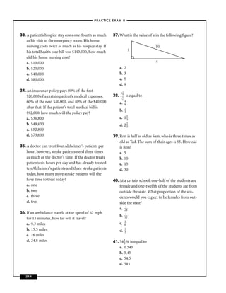–PRACTICE EXAM II –




33. A patient’s hospice stay costs one-fourth as much     37. What is the value of x in the following ﬁgure?
    as his visit to the emergency room. His home
    nursing costs twice as much as his hospice stay. If                             10
    his total health care bill was $140,000, how much                     1
    did his home nursing cost?
    a. $10,000                                                                       x
    b. $20,000                                                  a.   2
    c. $40,000                                                  b.   3
    d. $80,000                                                  c.   5
                                                                d.   9
34. An insurance policy pays 80% of the ﬁrst
                                                                31
                                                                 9
    $20,000 of a certain patient’s medical expenses,      38.        is equal to
                                                                11
                                                                 6
    60% of the next $40,000, and 40% of the $40,000                  4
                                                                a.   9
    after that. If the patient’s total medical bill is               2
                                                                b.   3
    $92,000, how much will the policy pay?
    a. $36,800                                                  c. 1 1
                                                                     3
    b. $49,600                                                  d. 2 2
                                                                     3
    c. $52,800
    d. $73,600                                            39. Ron is half as old as Sam, who is three times as
                                                              old as Ted. The sum of their ages is 55. How old
35. A doctor can treat four Alzheimer’s patients per          is Ron?
    hour; however, stroke patients need three times           a. 5
    as much of the doctor’s time. If the doctor treats        b. 10
    patients six hours per day and has already treated        c. 15
    ten Alzheimer’s patients and three stroke patients        d. 30
    today, how many more stroke patients will she
    have time to treat today?                             40. At a certain school, one-half of the students are
    a. one                                                    female and one-twelfth of the students are from
    b. two                                                    outside the state. What proportion of the stu-
    c. three                                                  dents would you expect to be females from out-
    d. ﬁve                                                    side the state?
                                                              a. 214
36. If an ambulance travels at the speed of 62 mph                    1
                                                                b.   12
    for 15 minutes, how far will it travel?
                                                                     1
    a. 9.3 miles                                                c.   6
    b. 15.5 miles                                                    1
                                                                d.   3
    c. 16 miles
    d. 24.8 miles                                         41. 54 1 % is equal to
                                                                 2
                                                              a. 0.545
                                                              b. 5.45
                                                              c. 54.5
                                                              d. 545


   314
 