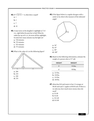 –PRACTICE EXAM II –




42. If (2x+2)       4, what does x equal?                  45. If the ﬁgure below is a regular decagon with a
    a. 1                                                       center at Q, what is the measure of the indicated
                                                               angle?
    b. 2
    c. 7
    d. 10

43. A man turns on his daughter's nightlight at 7:15
                                                                                      Q
    P.M., right before he puts her to bed. When he
    wakes her up at 8 A.M., he turns off the nightlight.
    In total, how many minutes was the light on?
    a. 720 minutes
    b. 735 minutes
    c. 765 minutes                                             a.   36°
    d. 775 minutes                                             b.   45°
                                                               c.   90°
44. What is the value of x in the following ﬁgure?             d.   108°

                                                           46. Based on the following information, estimate the
                                  x                            weight of a person who is 5'5" tall.
           0
         15




                                                                      HEIGHT               WEIGHT

                                                                           5'               110 lbs.
         90                     160                                        6'               170 lbs.
    a.   200
                                                               a.   125 lbs.
    b.   210
                                                               b.   130 lbs.
    c.   240
                                                               c.   135 lbs.
    d.   270
                                                               d.   140 lbs.

                                                           47. Alena has $10 and wants to buy 12 oranges at
                                                               $0.40 each and 11 apples at $0.60 each. If there is
                                                               no sales tax, how much more money does she
                                                               need?
                                                               a. $1.40
                                                               b. $1.60
                                                               c. $11.40
                                                               d. $13.00




                                                                                                           315
 