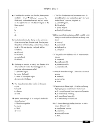 –PRACTICE EXAM II –




6. Consider the chemical reaction for photosynthe-      11. The idea that Earth’s continents were once all
   sis: 6CO2 + 6H2O C6H12O6 +               O2.             joined together and later drifted apart in a “con-
   How many molecules of oxygen (O2) are made               tinental drift” was ﬁrst proposed by
   on the right hand side (what number goes in the          a. Alfred Wegener.
   blank space)?                                            b. Niels Bohr.
   a. 6                                                     c. James Watson.
   b. 1                                                     d. Erwin Schrodinger.
   c. 12
   d. 4                                                 12. In a scientiﬁc investigation, which variable is the
                                                            one you consciously manipulate or change over
7. In photosynthesis, the charge on the carbon in           time?
   the reactant carbon dioxide is +4, the charge on         a. control
   the carbon in the resulting carbohydrate product         b. dependent
   is –4. In this reaction, the carbon is said to           c. independent
   have been                                                d. analytical
   a. stripped.
   b. increased.                                        13. The preﬁx centi- before a unit of measurement
   c. neutralized.                                          means
   d. reduced.                                              a. one tenth.
                                                            b. one hundredth.
8. Applying an amount of energy less than the heat          c. one thousandth.
   of fusion to a liquid at the melting point of a          d. one millionth.
   particular substance does what?
   a. settles the liquid                                14. Which of the following is a renewable resource?
   b. warms the liquid                                      a. coal
   c. starts to solidify the liquid                         b. minerals
   d. evaporates the liquid                                 c. natural gas
                                                            d. water
9. The state of matter at the center of the sun is
   a. gas.                                              15. Which of the following is a drawback of using
   b. liquid.                                               hydrogen gas as an alternative fuel source?
   c. plasma.                                               a. It cannot be made from any natural product.
   d. solid.                                                b. It is extremely polluting.
                                                            c. It is not found naturally.
10. Which is an example of an inorganic molecular           d. It is too heavy to use in cars.
    state of matter?
    a. blood hemoglobin                                 16. All forms of energy can be converted at maxi-
    b. quartz                                               mum efﬁciency into
    c. DNA                                                  a. mechanical motion.
    d. wood                                                 b. electricity.
                                                            c. potential energy.
                                                            d. heat.


                                                                                                        317
 