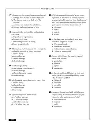 –PRACTICE EXAM II –




17. When entropy decreases, what else must be true?       23. Which is not one of three main, largest group-
    a. Entropy must increase on some larger scale.            ings of life, as discovered by forming a tree of
    b. The decrease must be at the level of the               genetic relationships, derived from the ribosomal
       universe.                                              RNA (the rRNA) of all types of organisms, from
    c. A mistake was made in the calculation.                 giant sequoia trees to the tiniest microbe?
    d. Entropy is adjusted to a ﬂow of heat.                  a. eukaryotes
                                                              b. protista
18. Faster molecular motion of the molecules in a             c. bacteria
    gas creates                                               d. archaea
    a. higher heat of vaporization.
    b. higher temperature.                                24. In the ribosomes, which all cells have, what
    c. the same equivalence in energy.                        important cell process occurs?
    d. lower covalent bonds.                                  a. DNA is duplicated.
                                                              b. Proteins are assembled.
19. When a crane at a building site lifts a beam to its       c. Cell membranes are synthesized.
    top height, what type of energy is created?               d. Cell nuclei are degraded.
    a. kinetic energy
    b. potential energy                                   25. Groups of DNA bases that code for types of
    c. chemical energy                                        amino acids occur as
    d. electrical energy                                      a. quintuplets.
                                                              b. doublets.
20. Your body operates by                                     c. triplets.
    a. gravitational potential energy.                        d. quadruplets.
    b. electrical energy.
    c. chemical potential energy.                         26. In the universal tree of life, derived from com-
    d. nuclear energy.                                        paring the rRNA possessed by all living forms,
                                                              what does the r stand for?
21. A hydroelectric power plant creates energy from           a. rhizocyclic
    a. kinetic energy.                                        b. retrospiral
    b. chemical energy.                                       c. recentible
    c. nuclear energy.                                        d. ribosomal
    d. heat energy.
                                                          27. Liposomes formed from lipids might be natu-
22. Approximately when did life begin?                        rally occurring structures that formed the pre-
    a. 3.7 million years ago                                  cursors for what later structure of cells?
    b. 37 million years ago                                   a. immune systems
    c. 370 million years ago                                  b. enzymes
    d. 3,700 billion years ago                                c. nuclei
                                                              d. membranes




   318
 