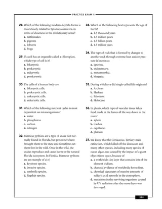 –PRACTICE EXAM II –




28. Which of the following modern-day life-forms is        33. Which of the following best represents the age of
    most closely related to Tyrannosaurus rex, in              Earth?
    terms of closeness in the evolutionary sense?              a. 4.5 thousand years
    a. rattlesnakes                                            b. 4.5 million years
    b. pigeons                                                 c. 4.5 billion years
    c. lobsters                                                d. 4.5 trillion years
    d. frogs
                                                           34. The type of rock that is formed by changes to
29. If a cell has an organelle called a chloroplast,           another rock through extreme heat and/or pres-
    which type of cell is it?                                  sure is known as
    a. bikaryotic                                              a. igneous.
    b. prokaryotic                                             b. sedimentary.
    c. eukaryotic                                              c. metamorphic.
    d. postkaryotic                                            d. biogenic.

30. The cells of a human body are                          35. During which era did single-celled life originate?
    a. bikaryotic cells.                                       a. Archean
    b. prokaryotic cells.                                      b. Hadean
    c. unkaryotic cells.                                       c. Paleozoic
    d. eukaryotic cells.                                       d. Holocene

31. Which of the following nutrient cycles is most         36. In plants, which type of vascular tissue takes
    dependent on microorganisms?                               food made in the leaves all the way down to the
    a. water                                                   roots?
    b. phosphorus                                              a. xylem
    c. carbon                                                  b. trachea
    d. nitrogen                                                c. capillaries
                                                               d. phloem
32. Burmese pythons are a type of snake not nor-
    mally found in Florida, but pet owners have            37. We know that the Cretaceous-Tertiary mass
    brought them to the state and sometimes set                extinction, which killed off the dinosaurs and
    them free in the wild. Once in the wild, the               many other species, including many species of
    snakes reproduce and cause harm to the natural             ocean algae, was caused by the impact of a giant
    Florida ecosystem. In Florida, Burmese pythons             object from space, because of
    are an example of a(n)                                     a. a worldwide clay layer that contains lots of the
    a. keystone species.                                          element iridium.
    b. invasive species.                                       b. charcoal evidence of worldwide forest ﬁres.
    c. umbrella species.                                       c. chemical signatures of massive amounts of
    d. ﬂagship species.                                           sulfuric acid aerosols in the atmosphere.
                                                               d. mutations in the surviving organisms caused
                                                                  by UV radiation after the ozone layer was
                                                                  destroyed.


                                                                                                          319
 