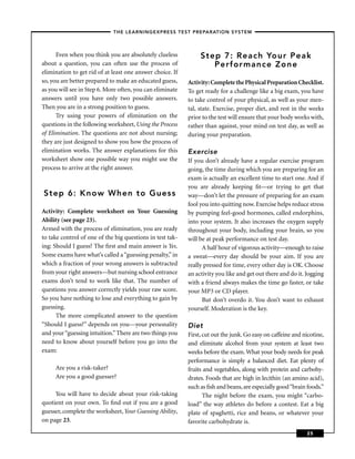 – THE LEARNINGEXPRESS TEST PREPARATION SYSTEM –



      Even when you think you are absolutely clueless           Step 7: Reach Your Peak
about a question, you can often use the process of                 Perfor mance Zone
elimination to get rid of at least one answer choice. If
so, you are better prepared to make an educated guess,     Activity: Complete the Physical Preparation Checklist.
as you will see in Step 6. More often, you can eliminate   To get ready for a challenge like a big exam, you have
answers until you have only two possible answers.          to take control of your physical, as well as your men-
Then you are in a strong position to guess.                tal, state. Exercise, proper diet, and rest in the weeks
      Try using your powers of elimination on the          prior to the test will ensure that your body works with,
questions in the following worksheet, Using the Process    rather than against, your mind on test day, as well as
of Elimination. The questions are not about nursing;       during your preparation.
they are just designed to show you how the process of
elimination works. The answer explanations for this        Exercise
worksheet show one possible way you might use the          If you don’t already have a regular exercise program
process to arrive at the right answer.                     going, the time during which you are preparing for an
                                                           exam is actually an excellent time to start one. And if
                                                           you are already keeping ﬁt—or trying to get that
Step 6: Know When to Guess                                 way—don’t let the pressure of preparing for an exam
                                                           fool you into quitting now. Exercise helps reduce stress
Activity: Complete worksheet on Your Guessing              by pumping feel-good hormones, called endorphins,
Ability (see page 23).                                     into your system. It also increases the oxygen supply
Armed with the process of elimination, you are ready       throughout your body, including your brain, so you
to take control of one of the big questions in test tak-   will be at peak performance on test day.
ing: Should I guess? The ﬁrst and main answer is Yes.            A half hour of vigorous activity—enough to raise
Some exams have what’s called a “guessing penalty,” in     a sweat—every day should be your aim. If you are
which a fraction of your wrong answers is subtracted       really pressed for time, every other day is OK. Choose
from your right answers—but nursing school entrance        an activity you like and get out there and do it. Jogging
exams don’t tend to work like that. The number of          with a friend always makes the time go faster, or take
questions you answer correctly yields your raw score.      your MP3 or CD player.
So you have nothing to lose and everything to gain by            But don’t overdo it. You don’t want to exhaust
guessing.                                                  yourself. Moderation is the key.
      The more complicated answer to the question
“Should I guess?” depends on you—your personality          Diet
and your “guessing intuition.” There are two things you    First, cut out the junk. Go easy on caffeine and nicotine,
need to know about yourself before you go into the         and eliminate alcohol from your system at least two
exam:                                                      weeks before the exam. What your body needs for peak
                                                           performance is simply a balanced diet. Eat plenty of
     Are you a risk-taker?                                 fruits and vegetables, along with protein and carbohy-
     Are you a good guesser?                               drates. Foods that are high in lecithin (an amino acid),
                                                           such as ﬁsh and beans, are especially good “brain foods.”
     You will have to decide about your risk-taking               The night before the exam, you might “carbo-
quotient on your own. To ﬁnd out if you are a good         load” the way athletes do before a contest. Eat a big
guesser, complete the worksheet, Your Guessing Ability,    plate of spaghetti, rice and beans, or whatever your
on page 23.                                                favorite carbohydrate is.
                                                                                                             25
 