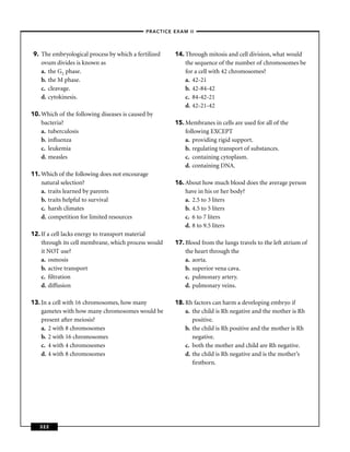 –PRACTICE EXAM II –




9. The embryological process by which a fertilized     14. Through mitosis and cell division, what would
   ovum divides is known as                                the sequence of the number of chromosomes be
   a. the G2 phase.                                        for a cell with 42 chromosomes?
   b. the M phase.                                         a. 42-21
   c. cleavage.                                            b. 42-84-42
   d. cytokinesis.                                         c. 84-42-21
                                                           d. 42-21-42
10. Which of the following diseases is caused by
    bacteria?                                          15. Membranes in cells are used for all of the
    a. tuberculosis                                        following EXCEPT
    b. inﬂuenza                                            a. providing rigid support.
    c. leukemia                                            b. regulating transport of substances.
    d. measles                                             c. containing cytoplasm.
                                                           d. containing DNA.
11. Which of the following does not encourage
    natural selection?                                 16. About how much blood does the average person
    a. traits learned by parents                           have in his or her body?
    b. traits helpful to survival                          a. 2.5 to 3 liters
    c. harsh climates                                      b. 4.5 to 5 liters
    d. competition for limited resources                   c. 6 to 7 liters
                                                           d. 8 to 9.5 liters
12. If a cell lacks energy to transport material
    through its cell membrane, which process would     17. Blood from the lungs travels to the left atrium of
    it NOT use?                                            the heart through the
    a. osmosis                                             a. aorta.
    b. active transport                                    b. superior vena cava.
    c. ﬁltration                                           c. pulmonary artery.
    d. diffusion                                           d. pulmonary veins.

13. In a cell with 16 chromosomes, how many            18. Rh factors can harm a developing embryo if
    gametes with how many chromosomes would be             a. the child is Rh negative and the mother is Rh
    present after meiosis?                                    positive.
    a. 2 with 8 chromosomes                                b. the child is Rh positive and the mother is Rh
    b. 2 with 16 chromosomes                                  negative.
    c. 4 with 4 chromosomes                                c. both the mother and child are Rh negative.
    d. 4 with 8 chromosomes                                d. the child is Rh negative and is the mother’s
                                                              ﬁrstborn.




   322
 
