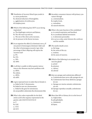 –PRACTICE EXAM II –




19. Transfusion of incorrect blood types results in       25. Secondary consumers interact with primary con-
    a. excess production.                                     sumers through
    b. chemical reduction of hemoglobin.                      a. commensalism.
    c. agglutination of erythrocytes.                         b. trophic levels.
    d. lymphocytosis.                                         c. mutualism.
                                                              d. natural selection.
20. Which of the following does NOT occur during
    inspiration?                                          26. What is the main function of the cerebellum?
    a. The diaphragm contracts and ﬂattens.                   a. to control respiration and heartbeat
    b. The ribs move up and out.                              b. to coordinate skeletal movements
    c. The size of the chest cavity increases.                c. to determine personality
    d. Air pressure in the thorax increases.                  d. to act as a relay center between the cerebrum
                                                                 and the medulla
21. In an organism the allele Q is dominant over q. If
    one parent is homozygous dominant (QQ) and            27. The myelin sheath covers
    the other is homozygous recessive (qq), what              a. the lungs.
    percentage of their offspring will express the            b. the retina of the eye.
    recessive trait?                                          c. tendons.
    a. 0%                                                     d. the axons of neurons.
    b. 25%
    c. 50%                                                28. Which of the following is an example of an
    d. 100%                                                   exocrine gland?
                                                              a. pineal
22. A cell that is unable to deliver genetic instruc-         b. pituitary
    tions to the ribosome may have problems with              c. salivary
    a. tRNA.                                                  d. adrenal
    b. codons.
    c. rRNA.                                              29. How are sponges and coelenterates different?
    d. mRN.                                                   a. Coelenterates have nerve cells; sponges do not.
                                                              b. Coelenterates have bony skeletons; sponges
23. A gene expressed more in males than in females is            do not.
    a. linked to the Y chromosome.                            c. Sponges are marine animals; coelenterates
    b. linked to non-sex chromosomes.                            are not.
    c. linked to the gene for testosterone.                   d. Sponges reproduce sexually; coelenterates
    d. not possible to determine the chromosome link.            do not.

24. What is the codon responsible for the third           30. More than 90% of dietary fat is in the form of
    amino acid in the sequence represented in the             a. triglycerides.
    genetic code UAUUUCGCUGCA?                                b. phospholipids.
    a. U                                                      c. cholesterol.
    b. UAU                                                    d. lipase.
    c. UUC
    d. GCU

                                                                                                         323
 