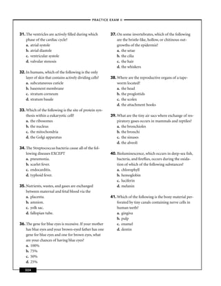 –PRACTICE EXAM II –




31. The ventricles are actively ﬁlled during which           37. On some invertebrates, which of the following
    phase of the cardiac cycle?                                  are the bristle-like, hollow, or chitinous out-
    a. atrial systole                                            growths of the epidermis?
    b. atrial diastole                                           a. the setae
    c. ventricular systole                                       b. the cilia
    d. valvular stenosis                                         c. the hair
                                                                 d. the whiskers
32. In humans, which of the following is the only
    layer of skin that contains actively dividing cells?     38. Where are the reproductive organs of a tape-
    a. subcutaneous cuticle                                      worm located?
    b. basement membrane                                         a. the head
    c. stratum corneum                                           b. the proglottids
    d. stratum basale                                            c. the scolex
                                                                 d. the attachment hooks
33. Which of the following is the site of protein syn-
    thesis within a eukaryotic cell?                         39. What are the tiny air sacs where exchange of res-
    a. the ribosomes                                             piratory gases occurs in mammals and reptiles?
    b. the nucleus                                               a. the bronchioles
    c. the mitochondria                                          b. the bronchi
    d. the Golgi apparatus                                       c. the sinuses
                                                                 d. the alveoli
34. The Streptococcus bacteria cause all of the fol-
    lowing diseases EXCEPT                                   40. Bioluminescence, which occurs in deep-sea ﬁsh,
    a. pneumonia.                                                bacteria, and ﬁreﬂies, occurs during the oxida-
    b. scarlet fever.                                            tion of which of the following substances?
    c. endocarditis.                                             a. chlorophyll
    d. typhoid fever.                                            b. hemoglobin
                                                                 c. luciferin
35. Nutrients, wastes, and gases are exchanged                   d. melanin
    between maternal and fetal blood via the
    a. placenta.                                             41. Which of the following is the bony material per-
    b. amnion.                                                   forated by tiny canals containing nerve cells in
    c. yolk sac.                                                 human teeth?
    d. fallopian tube.                                           a. gingiva
                                                                 b. pulp
36. The gene for blue eyes is recessive. If your mother          c. enamel
    has blue eyes and your brown-eyed father has one             d. dentin
    gene for blue eyes and one for brown eyes, what
    are your chances of having blue eyes?
    a. 100%
    b. 75%
    c. 50%
    d. 25%

   324
 