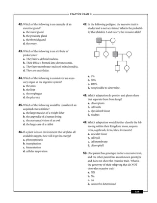 –PRACTICE EXAM II –




42. Which of the following is an example of an           47. In the following pedigree, the recessive trait is
    exocrine gland?                                          shaded and is not sex-linked. What is the probabil-
    a. the sweat gland                                       ity that children 3 and 4 carry the recessive allele?
    b. the pituitary gland
    c. the thyroid gland
    d. the ovary                                                          1         2


43. Which of the following is an attribute of
    prokaryotes?
                                                                      3       4         5             6
    a. They have a deﬁned nucleus.
    b. Their DNA is formed into chromosomes.
    c. They have membrane-enclosed mitochondria.
    d. They are unicellular.                                                                7     8

                                                             a.   0%
44. Which of the following is considered an acces-
                                                             b.   50%
    sory organ in the digestive system?
                                                             c.   100%
    a. the anus
                                                             d.   not possible to determine
    b. the liver
    c. the esophagus
                                                         48. Which adaptation do protists and plants share
    d. the pharynx
                                                             that separate them from fungi?
                                                             a. chloroplasts
45. Which of the following would be considered an
                                                             b. cell walls
    acquired characteristic?
                                                             c. specialized tissue
    a. the large muscles of a weight lifter
                                                             d. nucleus
    b. the appendix of a human being
    c. the nocturnal vision of an owl
                                                         49. Which adaptation would further classify the fol-
    d. the large ears of a rabbit
                                                             lowing within their Kingdom: moss, sequoia
                                                             trees, sagebrush, ferns, lilies, liverworts?
46. If a plant is in an environment that depletes all
                                                             a. vascular tissue
    available oxygen, how will it get its energy?
                                                             b. cell wall
    a. photosynthesis
                                                             c. cell membrane
    b. transpiration
                                                             d. chlorophyll
    c. fermentation
    d. cellular respiration
                                                         50. One parent has genotype nn for a recessive trait,
                                                             and the other parent has an unknown genotype
                                                             and does not show the recessive trait. What is
                                                             the genotype of their offspring that do NOT
                                                             show the recessive trait?
                                                             a. NN
                                                             b. Nn
                                                             c. nn
                                                             d. cannot be determined

                                                                                                          325
 