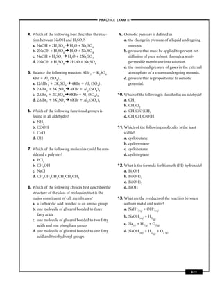 –PRACTICE EXAM II –




4. Which of the following best describes the reac-      9. Osmotic pressure is deﬁned as
   tion between NaOH and H2SO4?                            a. the change in pressure of a liquid undergoing
   a. NaOH + 2H2SO4 H2O + Na2SO4                              osmosis.
   b. 2NaOH + H2SO4 H2O + Na2SO4                           b. pressure that must be applied to prevent net
   c. NaOH + H2SO4 H2O + 2Na2SO4                              diffusion of pure solvent through a semi-
   d. 2NaOH + H2SO4 2H2O + Na2SO4                             permeable membrane into solution.
                                                           c. the combined pressure of gases in the external
5. Balance the following reaction: AlBr3 K2SO4                atmosphere of a system undergoing osmosis.
   KBr Al2 (SO4)3.                                         d. pressure that is proportional to osmotic
   a. I2AlBr3 2K2SO4 4KBr Al2 (SO4)2                          potential.
   b. 2AlBr3 3K2SO4 4KBr Al2 (SO4)3
   c. 2AlBr3 2K2SO4 6KBr Al2 (SO4)3                    10. Which of the following is classiﬁed as an aldehyde?
   d. 2AlBr3 3K2SO4 6KBr Al2 (SO4)3                        a. CH4
                                                           b. CH2Cl2
6. Which of the following functional groups is             c. CH3C(O)CH3
   found in all aldehydes?                                 d. CH3CH2C(O)H
   a. NH2
   b. COOH                                             11. Which of the following molecules is the least
   c. C=O                                                  stable?
   d. OH                                                   a. cyclobutane
                                                           b. cyclopentane
7. Which of the following molecules could be con-          c. cyclohexane
   sidered a polymer?                                      d. cycloheptane
   a. PCl5
   b. CH3OH                                            12. What is the formula for bismuth (III) hydroxide?
   c. NaCl                                                 a. Bi3OH
   d. CH3CH2CH2CH2CH2CH3                                   b. Bi(OH)3
                                                           c. Bi(OH)2
8. Which of the following choices best describes the       d. BiOH
   structure of the class of molecules that is the
   major constituent of cell membranes?                13. What are the products of the reaction between
   a. a carboxylic acid bonded to an amino group           sodium metal and water?
   b. one molecule of glycerol bonded to three             a. NaH+(aq) + OH–(aq)
      fatty acids                                          b. NaOH(aq) + H2
   c. one molecule of glycerol bonded to two fatty                           (g)

      acids and one phosphate group                        c. Na(s) + H2(g) + O2(g)
   d. one molecule of glycerol bonded to one fatty         d. NaOH(aq) + H2        + O2 (g)
                                                                             (g)
      acid and two hydroxyl groups




                                                                                                       327
 