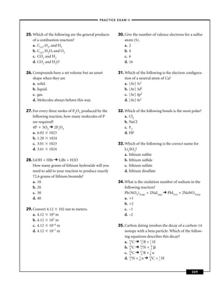–PRACTICE EXAM II –




25. Which of the following are the general products    30. Give the number of valence electrons for a sulfur
    of a combustion reaction?                              atom (S).
    a. C(s), O2, and H2                                    a. 2
    b. C(s), H2O, and O2                                   b. 4
    c. CO2 and H2                                          c. 6
    d. CO2 and H2O                                         d. 16

26. Compounds have a set volume but an unset           31. Which of the following is the electron conﬁgura-
    shape when they are                                    tion of a neutral atom of Ca?
    a. solid.                                              a. [Ar] 3s2
    b. liquid.                                             b. [Ar] 3d2
    c. gas.                                                c. [Ar] 4p2
    d. Molecules always behave this way.                   d. [Ar] 4s2

27. For every three moles of P2O5 produced by the      32. Which of the following bonds is the most polar?
    following reaction, how many molecules of P            a. Cl2
    are required?                                          b. NaCl
    4P 5O2 2P2O5                                           c. F2
    a. 6.02 1023                                           d. HF
    b. 1.20 1024
    c. 3.01 1023                                       33. Which of the following is the correct name for
    d. 3.61 1024                                           Li2SO3?
                                                           a. lithium sulﬁte
28. LiOH + HBr LiBr + H2O                                  b. lithium sulﬁde
    How many grams of lithium hydroxide will you           c. lithium sulfate
    need to add to your reaction to produce exactly        d. lithium disulfate
    72.6 grams of lithium bromide?
    a. 10                                              34. What is the oxidation number of sodium in the
    b. 20                                                  following reaction?
    c. 30                                                  Pb(NO3)2(aq) + 2NaI(aq) PbI2(s) + 2NaNO3(aq)
    d. 40                                                  a. +1
                                                           b. +2
29. Convert 4.12 102 nm to meters.                         c. –1
    a. 4.12 104 m                                          d. –2
    b. 4.12 107 m
    c. 4.12 10–4 m                                     35. Carbon dating involves the decay of a carbon-14
    d. 4.12 10–7 m                                         isotope with a beta particle. Which of the follow-
                                                           ing equations describes this decay?
                                                           a. 14 C 13 B + 1 H
                                                               6       5
                                                                            1
                                                              14 C
                                                           b. 6       14 N + 0
                                                                       7    –1
                                                           c. 14 C 13 B + 0 n
                                                               6       5
                                                                            1

                                                           d. 14 N + 0 n 14 C + 1 H
                                                               7
                                                                     1
                                                                            6
                                                                                 1




                                                                                                      329
 