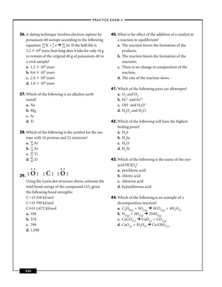–PRACTICE EXAM II –




36. A dating technique involves electron capture by         40. What is the effect of the addition of a catalyst to
    potassium-40 isotope according to the following             a reaction in equilibrium?
    equation: 40 K +–1 e 40 Ar. If the half-life is
               19
                       0
                            18                                  a. The reaction favors the formation of the
    1.2 10   9 years, how long does it take for only 10 g          products.
    to remain of the original 40 g of potassium-40 in           b. The reaction favors the formation of the
    a rock sample?                                                 reactants.
    a. 1.2 109 years                                            c. There is no change in composition of the
    b. 0.6 109 years                                               reaction.
    c. 2.4 109 years                                            d. The rate of the reaction slows.
    d. 1.8 109 years
                                                            41. Which of the following pairs are allotropes?
37. Which of the following is an alkaline earth                 a. O2 and O3
    metal?                                                      b. Fe2+ and Fe3+
    a. Na                                                       c. OH– and H3O+
    b. Mg                                                       d. H2O2 and H2O
    c. Sc
    d. Ti                                                   42. Which of the following will have the highest
                                                                boiling point?
38. Which of the following is the symbol for the iso-           a. H2S
    tope with 18 protons and 22 neutrons?                       b. H2Se
    a. 40 Ar
       18                                                       c. H2O
    b. 22 Ar
       18                                                       d. H2Te
    c. 40 Ti
       22
    d. 90 Zr
       40                                                   43. Which of the following is the name of the oxy-
                                                                acid HClO4?
       ..      ..                                               a. perchloric acid
39.   :O: :C: :O:                                               b. chloric acid
      Using the Lewis dot structure above, estimate the         c. chlorous acid
      total bond energy of the compound CO2 given               d. hypochlorous acid
      the following bond strengths:
      C O 358 kJ/mol                                        44. Which of the following is an example of a
      C O 799 kJ/mol                                            decomposition reaction?
      C O 1,072 kJ/mol                                          a. C3H8(g) + 5O2(g) 3CO2(g) + 4H2O(l)
      a. 358                                                    b. N2(g) + 3H2(g) 2NH3(g)
      b. 579                                                    c. CaCO3(s) CaO(s) + CO2(g)
      c. 799                                                    d. CaO(s) + H2O(l) Ca(OH)2(s)
      d. 1,598




   330
 
