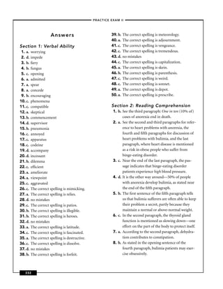 –PRACTICE EXAM II –




                      Answers                              39. b.   The correct spelling is meteorology.
                                                           40. a.   The correct spelling is adjournment.
Section 1: Verbal Ability                                  41. c.   The correct spelling is vengeance.
 1. a.   worrying                                          42. c.   The correct spelling is tremendous.
 2. d.   impede                                            43. d.   no mistakes
 3. b.   ﬁery                                              44. c.   The correct spelling is capitalization.
 4. b.   fungus                                            45. a.   The correct spelling is skein.
 5. c.   opening                                           46. b.   The correct spelling is parenthesis.
 6. a.   admitted                                          47. c.   The correct spelling is weird.
 7. a.   spear                                             48. c.   The correct spelling is sonnet.
 8. a.   concede                                           49. a.   The correct spelling is depot.
 9. b.   encouraging                                       50. a.   The correct spelling is prescribe.
10. c.   phenomena
11. c.   compatible                                        Section 2: Reading Comprehension
12. a.   skeptical                                          1. b. See the third paragraph: One in ten (10% of)
13. b.   commencement                                             cases of anorexia end in death.
14. d.   supervisor                                         2. a. See the second and third paragraphs for refer-
15. b.   pneumonia                                                ence to heart problems with anorexia, the
16. c.   annoyed                                                  fourth and ﬁfth paragraphs for discussion of
17. c.   apparatus                                                heart problems with bulimia, and the last
18. c.   codeine                                                  paragraph, where heart disease is mentioned
19. d.   accompany                                                as a risk in obese people who suffer from
20. d.   incessant                                                binge-eating disorder.
21. b.   dilemma                                            3. c. Near the end of the last paragraph, the pas-
22. c.   efﬁcient                                                 sage indicates that binge-eating disorder
23. a.   ameliorate                                               patients experience high blood pressure.
24. a.   viewpoint                                          4. d. It is the other way around—50% of people
25. c.   aggravated                                               with anorexia develop bulimia, as stated near
26. c.   The correct spelling is mimicking.                       the end of the ﬁfth paragraph.
27. a.   The correct spelling is relies.                    5. b. The ﬁrst sentence of the ﬁfth paragraph tells
28. d.   no mistakes                                              us that bulimia sufferers are often able to keep
29. c.   The correct spelling is patios.                          their problem a secret, partly because they
30. b.   The correct spelling is illegible.                       maintain a normal or above-normal weight.
31. b.   The correct spelling is heroes.                    6. c. In the second paragraph, the thyroid gland
32. d.   no mistakes                                              function is mentioned as slowing down—one
33. a.   The correct spelling is latitude.                        effort on the part of the body to protect itself.
34. c.   The correct spelling is fascinated.                7. a. According to the second paragraph, dehydra-
35. a.   The correct spelling is destructive.                     tion contributes to constipation.
36. c.   The correct spelling is dissolve.                  8. b. As stated in the opening sentence of the
37. d.   no mistakes                                              fourth paragraph, bulimia patients may exer-
38. b.   The correct spelling is forfeit.                         cise obsessively.



   332
 