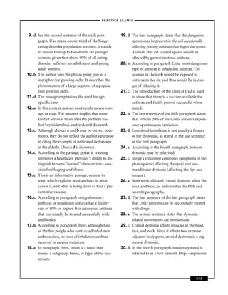 –PRACTICE EXAM II –




 9. d. See the second sentence of the sixth para-         19. d. The ﬁrst paragraph states that the dangerous
       graph. If as many as one-third of the binge-              spores may be present in the soil occasionally
       eating disorder population are men, it stands             infecting grazing animals that ingest the spores.
       to reason that up to two-thirds are younger               Animals that eat tainted spores would be
       women, given that about 90% of all eating                 affected by gastrointestinal anthrax.
       disorder sufferers are adolescent and young        20. b. According to paragraph 2, the most dangerous
       adult women.                                              type of anthrax is inhalation anthrax. The
10. b. The author uses the phrase going gray as a                woman in choice b would be exposed to
       metaphor for growing older. It describes the              anthrax in the air, and thus would be in dan-
       phenomenon of a large segment of a popula-                ger of inhaling it.
       tion growing older.                                21. c. The introduction of the clinical trial is used
11. d. The passage emphasizes the need for age-                  to show that there is a vaccine available for
       speciﬁc care.                                             anthrax and that it proved successful when
12. a. In this context, address most nearly means man-           tested.
       age, or treat. The sentence implies that some      22. b. The last sentence of the ﬁfth paragraph states
       kind of action is taken after the problem has             that 10% to 20% of torticollis patients experi-
       ﬁrst been identiﬁed, analyzed, and dissected.             ence spontaneous remission.
13. c. Although choices a and b may be correct state-     23. d. Emotional imbalance is not usually a feature
       ments, they do not reﬂect the author’s purpose            of the dystonias, as stated in the last sentence
       in citing the example of untreated depression             of the ﬁrst paragraph.
       in the elderly. Choice d is incorrect.             24. a. According to the fourth paragraph, torsion
14. c. According to the passage, geriatric training              dystonia may be inherited.
       improves a healthcare provider’s ability to dis-   25. c. Meige’s syndrome combines symptoms of ble-
       tinguish between “normal” characteristics asso-           pharospasm (affecting the eyes) and oro-
       ciated with aging and illness.                            mandibular dystonia (affecting the lips and
15. c. This is an informative passage, neutral in                tongue).
       tone, which explains what anthrax is, what         26. a. Both torticollis and cranial dystonia affect the
       causes it, and what is being done to ﬁnd a pre-           neck and head, as indicated in the ﬁfth and
       ventative vaccine.                                        seventh paragraphs.
16. c. According to paragraph two, pulmonary              27. d. The ﬁrst sentence of the last paragraph states
       anthrax, or inhalation anthrax has a fatality             that DRD patients can be successfully treated
       rate of 80% or higher. It is cutaneous anthrax            with drugs.
       that can usually be treated successfully with      28. a. The second sentence states that dystonia-
       antibiotics.                                              related movements are involuntary.
17. b. According to paragraph three, although four        29. c. Cranial dystonia affects muscles in the head,
       of the ﬁve people who contracted inhalation               face, and neck. Since it affects two or more
       anthrax died, no cases of inhalation anthrax              adjacent body parts, cranial dystonia is a seg-
       occurred in vaccine recipients.                           mental dystonia.
18. a. In paragraph three, strain is a noun that          30. d. In the fourth paragraph, torsion dystonia is
       means a subgroup, breed, or type, of the bac-             referred to as a rare ailment. Dopa-responsive
       terium.



                                                                                                          333
 