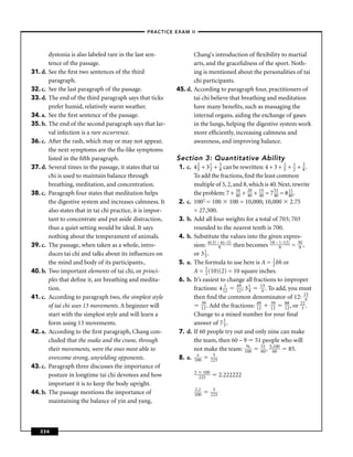 –PRACTICE EXAM II –



         dystonia is also labeled rare in the last sen-              Chang's introduction of ﬂexibility to martial
         tence of the passage.                                       arts, and the gracefulness of the sport. Noth-
31. d.   See the ﬁrst two sentences of the third                     ing is mentioned about the personalities of tai
         paragraph.                                                  chi participants.
32. c.   See the last paragraph of the passage.               45. d. According to paragraph four, practitioners of
33. d.   The end of the third paragraph says that ticks              tai chi believe that breathing and meditation
         prefer humid, relatively warm weather.                      have many beneﬁts, such as massaging the
34. a.   See the ﬁrst sentence of the passage.                       internal organs, aiding the exchange of gases
35. b.   The end of the second paragraph says that lar-              in the lungs, helping the digestive system work
         val infection is a rare occurrence.                         more efﬁciently, increasing calmness and
36. c.   After the rash, which may or may not appear,                awareness, and improving balance.
         the next symptoms are the ﬂu-like symptoms
         listed in the ﬁfth paragraph.                        Section 3: Quantitative Ability
                                                                      2      1   3                           2     1    3
37. d.   Several times in the passage, it states that tai     1. c. 4 5 + 3 2 + 8 can be rewritten: 4 + 3 + 5 + 2 + 8 .
         chi is used to maintain balance through                    To add the fractions, ﬁnd the least common
         breathing, meditation, and concentration.                  multiple of 5, 2, and 8, which is 40. Next, rewrite
                                                                                        16  20   15     51      11
38. c.   Paragraph four states that meditation helps                the problem: 7 + 40 + 40 + 40 = 7 40 = 8 40 .
         the digestive system and increases calmness. It      2. c. 1002 = 100 100 = 10,000; 10,000 2.75
         also states that in tai chi practice, it is impor-         = 27,500.
         tant to concentrate and put aside distraction,       3. b. Add all four weights for a total of 703; 703
         thus a quiet setting would be ideal. It says               rounded to the nearest tenth is 700.
         nothing about the temperament of animals.            4. b. Substitute the values into the given expres-
39. c.   The passage, when taken as a whole, intro-                 sion: 6(3) –96(–2) then becomes 18 – 9 (–12)
                                                                                                                  = 390 ,
         duces tai chi and talks about its inﬂuences on             or 3 1 .
                                                                          3
         the mind and body of its participants..              5. a. The formula to use here is A = 1 bh or
                                                                                                        2
40. b.   Two important elements of tai chi, or princi-              A = 1 (10)(2) = 10 square inches.
                                                                          2
         ples that deﬁne it, are breathing and medita-        6. b. It’s easiest to change all fractions to improper
         tion.                                                      fractions: 4 112 49 ; 3 1 143 . To add, you must
                                                                                        12   4
41. c.   According to paragraph two, the simplest style             then ﬁnd the common denominator of 12: 143
                                                                        39                      49     39     88      22
         of tai chi uses 13 movements. A beginner will                  12 . Add the fractions: 12     12     12 , or 3 .
         start with the simplest style and will learn a             Change to a mixed number for your ﬁnal
         form using 13 movements.                                   answer of 7 1 .3
42. a.   According to the ﬁrst paragraph, Chang con-          7. d. If 60 people try out and only nine can make
         cluded that the snake and the crane, through               the team, then 60 – 9 51 people who will
         their movements, were the ones most able to                not make the team: 1%   00
                                                                                                  51 5,100
                                                                                                  60 , 60       85.
                                                                     x         5
         overcome strong, unyielding opponents.               8. a. 100 225
43. c.   Paragraph three discusses the importance of
                                                                     5     100
         posture in longtime tai chi devotees and how                    225           2.222222
         important it is to keep the body upright.
                                                                     2.2          5
44. b.   The passage mentions the importance of                      100         225
         maintaining the balance of yin and yang,



   334
 