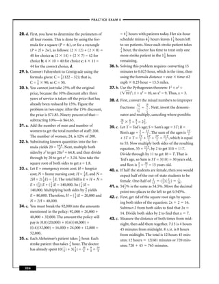–PRACTICE EXAM II –




28. d. First, you have to determine the perimeters of              = 4 3 hours with patients today. Her six-hour
                                                                       4
       all four rooms. This is done by using the for-              schedule minus 4 3 hours leaves 1 1 hours left
                                                                                      4               4
       mula for a square (P = 4s), or for a rectangle              to see patients. Since each stroke patient takes
                                                                   3
       (P = 2l + 2w), as follows: (2 12) + (2 8) =                 4 hour, the doctor has time to treat only one
       40 for choice a; (2 14) + (2 7) = 42 for                    more stroke patient in the 1 1 hours
                                                                                                 4
       choice b; 4 10 = 40 for choice c; 4 11 =                    remaining.
       44 for the correct choice, d.                        36. b. Solving this problem requires converting 15
29. b. Convert Fahrenheit to Centigrade using the                  minutes to 0.025 hour, which is the time, then
       formula given: C = 5 (122 – 32); that is,
                               9                                   using the formula distance = rate time: 62
       C = 5 90; so C = 50.
             9                                                     mph 0.25 hour = 15.5 miles.
30. b. You cannot just take 25% off the original            37. b. Use the Pythagorean theorem: 12 + x2 =
       price, because the 10% discount after three                 ( 10)2; 1 + x2 = 10, so x2 = 9. Thus, x = 3.
       years of service is taken off the price that has     38. d. First, convert the mixed numbers to improper
       already been reduced by 15%. Figure the                                    31
                                                                                   9
                                                                                           28
                                                                     fractions:        =   9
                                                                                                . Next, invert the denomi-
       problem in two steps: After the 15% discount,                              11
                                                                                   6
                                                                                           7
                                                                                           6
       the price is $71.83. Ninety percent of that—                  nator and multiply, canceling where possible:
       subtracting 10%—is $64.65.                                    28    6
                                                                              = 8 = 22.
                                                                      9    7     3     3
31. a. Add the number of men and number of                  39. c.   Let T = Ted’s age; S = Sam’s age = 3T; R =
       women to get the total number of staff: 200.                                 S
                                                                     Ron’s age = 2 = 32 . The sum of the ages is 32
                                                                                          T                        T
       The number of women, 24, is 12% of 200.                       + 3T + T = 32 + 62 + 22 = 11T , which is equal
                                                                                     T     T   T
                                                                                                     2
32. b. Substituting known quantities into the for-                   to 55. Now multiply both sides of the resulting
       mula yields 20 = 6x2 . Next, multiply both
                             4.8
                                                                     equation, 55 = 11T , by 2 to get 110 = 11T.
                                                                                         2
       sides by x2 to get 20x2 = 64.8, and then divide               Divide through by 11 to get 10 = T. That is
       through by 20 to get x2 = 3.24. Now take the                  Ted’s age, so Sam is 3T = 3(10) = 30 years old,
       square root of both sides to get x = 1.8.                                   S
                                                                     and Ron is 2 = 320 = 15 years old.
33. c. Let E = emergency room cost; H = hospice             40. a.   If half the students are female, then you would
       cost; N = home nursing cost; H = 1 E, and N =
                                               4                     expect half of the out-of-state students to be
       2H = 2( 1 E) = 1 E. The total bill is E + H + N =
                 4       2                                           female. One-half of 112 ( 1 )( 112 ) 214 .
                                                                                                   2
       E + ( 1 ) E + ( 2 )E = 140,000. So ( 7 )E =
              4        4                    4               41. a.   54 1 % is the same as 54.5%. Move the decimal
                                                                        2
       140,000. Multiplying both sides by 4 yields
                                                 7                   point two places to the left to get 0.545%.
       E = 80,000. Therefore, H = ( 1 )E = 20,000 and
                                       4                    42. c.   First, get rid of the square root sign by squar-
       N = 2H = 40,000.                                              ing both sides of the equation: 2x 2 16.
34. c. You must break the 92,000 into the amounts                    Subtract 2 from both sides to ﬁnd that 2x
       mentioned in the policy: 92,000 = 20,000 +                    14. Divide both sides by 2 to ﬁnd that x 7.
       40,000 + 32,000. The amount the policy will          43. c.   Measure the distance of both times from mid-
       pay is (0.8)(20,000) + (0.6)(40,000) +                        night, then add them together. 7:15 is 4 hours
       (0.4)(32,000) = 16,000 + 24,000 + 12,800 =                    45 minutes from midnight. 8 A.M. is 8 hours
       52,800.                                                       from midnight. The total is 12 hours 45 min-
35. a. Each Alzheimer’s patient takes 1 hour. Each
                                          4                          utes: 12 hours 12(60) minutes or 720 min-
       stroke patient thus takes 3 hour. The doctor
                                   4                                 utes; 720 45 765 minutes.
       has already spent 10( 1 ) + 3( 3 ) = 140 + 9 = 149
                                 4     4           4




   336
 