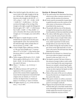 –PRACTICE EXAM II –




44. a. First, ﬁnd the length of the side that is com-          Section 4: General Science
       mon to both of the right triangles in the ﬁg-            1. d. The weak nuclear force determines beta decay,
       ure. Call that side y. Apply the Pythagorean                   which occurs when a neutron converts to a
       theorem to the triangle on the left: 902 + y2 =                proton, with the ejection of an electron.
       1502, so that y2 = 1502 – 902 = 22,500 – 8,100           2. d. Gravity must be accounted for in great detail,
       = 14,400. If y2 = 14,400, then y = 120. Now                    to guide the probe across the vastness of the
       you know the lengths of the two legs of the                    solar system, in the presence of the gravita-
       triangle on the right, so apply the Pythagorean                tional ﬁeld of the massive sun.
       theorem again: 1202 + 1602 = x2, which means             3. a. The periodic table has rows of the elements,
       that 14,400 + 25,600 = x2. Thus, 40,000 = x2,                  arranged by their properties, derived mainly
       and x is therefore 200. (If you realize that both              from the patterns of electrons inside their atoms.
       triangles are 3-4-5 triangles, your work will be         4. a. The valence shell either gains or loses elec-
       easier.)                                                       trons to create the atomic bonds with other
45. d. If the ﬁgure is a regular decagon, it can be                   atoms. Valence means strength (think value).
       divided into ten equal sections by lines pass-           5. d. The covalent bond is a shared pair of elec-
       ing through the center. Two such lines form                    trons, which “spend time”in both atoms,
       the indicated angle, which includes three of                   though often in one more than the other.
       the ten sections; 130 of 360° = 108°.                    6. a. The number 6 brings the total number of oxy-
46. c. A foot in height makes a difference of 60 lbs.,                gen atoms on the right-hand side to 18, the
       or 5 lbs. per inch of height over 5'. A person                 same as the total on the left-hand side, thereby
       who is 5'5" is (5)(5 lbs.) = 25 lbs. heavier than              balancing the reaction.
       the person who is 5', so add 25 lbs. to 110 lbs.         7. d. Reduction of an element in a chemical reac-
       to get 135 lbs.                                                tion occurs when its charge is numerically
47. a. Twelve oranges at $0.40 each is 12(.4) = $4.80.                lowered (in this case, from +4 to –4).
       Eleven apples at $0.60 each is 11(.6) = $6.60.           8. b. The liquid is warmed. The heat of fusion is
       $6.60 + $4.80 = $11.40. If Alena has only $10,                 the amount of energy is takes to melt a solid,
       she needs $1.40 more.                                          to turn it into liquid at the same temperature.
48. b. When x 34, then y = 324 . (3)(34)( 324 )                       Because our example is already liquid, apply-
       (3)(2) 6.                                                      ing any heat at all only warms it up. This may
49. b. The difference between 105° and 99° is 6° .                    or may not also evaporate the liquid, we don’t
       Application of the ice pack plus a resting                     know without more information.
       period of ﬁve minutes before reapplication               9. c. Matter at the center of the sun is in a plasma,
       means that the temperature is lowered by half                  because the electrons are stripped away from
       a degree every six minutes, or 1° every 12                     the nuclei of the atoms.
       minutes. Six degrees times 12 minutes per               10. b. Only quartz contains no carbon, a necessary
       degree is 72 minutes, or 1 hour 12 minutes.                    condition for an organic molecule. Therefore,
50. b. The lighter liquid is 165 , or 2 , of the total solu-
                                      5                               quartz is an inorganic molecule.
       tion; 2 = 0.4, or 40%.
              5                                                11. a. Wegener ﬁrst proposed the idea of Continen-
                                                                      tal Drift. Bohr gave us the Bohr model of the
                                                                      atom; Schrodinger developed wave mechanics
                                                                      to help explain the structure of atoms, and
                                                                      Watson studied the structure of DNA.


                                                                                                                337
 