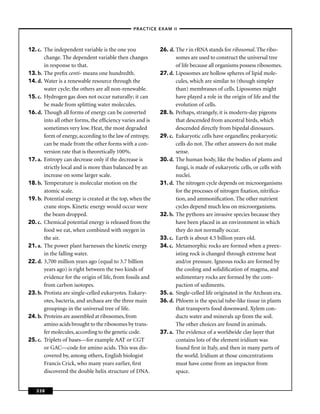 –PRACTICE EXAM II –




12. c. The independent variable is the one you             26. d. The r in rRNA stands for ribosomal. The ribo-
       change. The dependent variable then changes                somes are used to construct the universal tree
       in response to that.                                       of life because all organisms possess ribosomes.
13. b. The preﬁx centi- means one hundredth.               27. d. Liposomes are hollow spheres of lipid mole-
14. d. Water is a renewable resource through the                  cules, which are similar to (though simpler
       water cycle; the others are all non-renewable.             than) membranes of cells. Liposomes might
15. c. Hydrogen gas does not occur naturally; it can              have played a role in the origin of life and the
       be made from splitting water molecules.                    evolution of cells.
16. d. Though all forms of energy can be converted         28. b. Perhaps, strangely, it is modern-day pigeons
       into all other forms, the efﬁciency varies and is          that descended from ancestral birds, which
       sometimes very low. Heat, the most degraded                descended directly from bipedal dinosaurs.
       form of energy, according to the law of entropy,    29. c. Eukaryotic cells have organelles; prokaryotic
       can be made from the other forms with a con-               cells do not. The other answers do not make
       version rate that is theoretically 100%.                   sense.
17. a. Entropy can decrease only if the decrease is        30. d. The human body, like the bodies of plants and
       strictly local and is more than balanced by an             fungi, is made of eukaryotic cells, or cells with
       increase on some larger scale.                             nuclei.
18. b. Temperature is molecular motion on the              31. d. The nitrogen cycle depends on microorganisms
       atomic scale.                                              for the processes of nitrogen ﬁxation, nitriﬁca-
19. b. Potential energy is created at the top, when the           tion, and ammoniﬁcation. The other nutrient
       crane stops. Kinetic energy would occur were               cycles depend much less on microorganisms.
       the beam dropped.                                   32. b. The pythons are invasive species because they
20. c. Chemical potential energy is released from the             have been placed in an environment in which
       food we eat, when combined with oxygen in                  they do not normally occur.
       the air.                                            33. c. Earth is about 4.5 billion years old.
21. a. The power plant harnesses the kinetic energy        34. c. Metamorphic rocks are formed when a preex-
       in the falling water.                                      isting rock is changed through extreme heat
22. d. 3,700 million years ago (equal to 3.7 billion              and/or pressure. Igneous rocks are formed by
       years ago) is right between the two kinds of               the cooling and solidiﬁcation of magma, and
       evidence for the origin of life, from fossils and          sedimentary rocks are formed by the com-
       from carbon isotopes.                                      paction of sediments.
23. b. Protista are single-celled eukaryotes. Eukary-      35. a. Single-celled life originated in the Archean era.
       otes, bacteria, and archaea are the three main      36. d. Phloem is the special tube-like tissue in plants
       groupings in the universal tree of life.                   that transports food downward. Xylem con-
24. b. Proteins are assembled at ribosomes, from                  ducts water and minerals up from the soil.
       amino acids brought to the ribosomes by trans-             The other choices are found in animals.
       fer molecules, according to the genetic code.       37. a. The evidence of a worldwide clay layer that
25. c. Triplets of bases—for example AAT or CGT                   contains lots of the element iridium was
       or GAC—code for amino acids. This was dis-                 found ﬁrst in Italy, and then in many parts of
       covered by, among others, English biologist                the world. Iridium at those concentrations
       Francis Crick, who many years earlier, ﬁrst                must have come from an impactor from
       discovered the double helix structure of DNA.              space.


   338
 