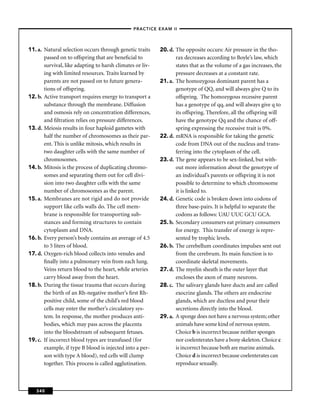 –PRACTICE EXAM II –




11. a. Natural selection occurs through genetic traits     20. d. The opposite occurs: Air pressure in the tho-
       passed on to offspring that are beneﬁcial to               rax decreases according to Boyle’s law, which
       survival, like adapting to harsh climates or liv-          states that as the volume of a gas increases, the
       ing with limited resources. Traits learned by              pressure decreases at a constant rate.
       parents are not passed on to future genera-         21. a. The homozygous dominant parent has a
       tions of offspring.                                        genotype of QQ, and will always give Q to its
12. b. Active transport requires energy to transport a            offspring. The homozygous recessive parent
       substance through the membrane. Diffusion                  has a genotype of qq, and will always give q to
       and osmosis rely on concentration differences,             its offspring. Therefore, all the offspring will
       and ﬁltration relies on pressure differences.              have the genotype Qq and the chance of off-
13. d. Meiosis results in four haploid gametes with               spring expressing the recessive trait is 0%.
       half the number of chromosomes as their par-        22. d. mRNA is responsible for taking the genetic
       ent. This is unlike mitosis, which results in              code from DNA out of the nucleus and trans-
       two daughter cells with the same number of                 ferring into the cytoplasm of the cell.
       chromosomes.                                        23. d. The gene appears to be sex-linked, but with-
14. b. Mitosis is the process of duplicating chromo-              out more information about the genotype of
       somes and separating them out for cell divi-               an individual’s parents or offspring it is not
       sion into two daughter cells with the same                 possible to determine to which chromosome
       number of chromosomes as the parent.                       it is linked to.
15. a. Membranes are not rigid and do not provide          24. d. Genetic code is broken down into codons of
       support like cells walls do. The cell mem-                 three base-pairs. It is helpful to separate the
       brane is responsible for transporting sub-                 codons as follows: UAU UUC GCU GCA.
       stances and forming structures to contain           25. b. Secondary consumers eat primary consumers
       cytoplasm and DNA.                                         for energy. This transfer of energy is repre-
16. b. Every person’s body contains an average of 4.5             sented by trophic levels.
       to 5 liters of blood.                               26. b. The cerebellum coordinates impulses sent out
17. d. Oxygen-rich blood collects into venules and                from the cerebrum. Its main function is to
       ﬁnally into a pulmonary vein from each lung.               coordinate skeletal movements.
       Veins return blood to the heart, while arteries     27. d. The myelin sheath is the outer layer that
       carry blood away from the heart.                           encloses the axon of many neurons.
18. b. During the tissue trauma that occurs during         28. c. The salivary glands have ducts and are called
       the birth of an Rh-negative mother’s ﬁrst Rh-              exocrine glands. The others are endocrine
       positive child, some of the child’s red blood              glands, which are ductless and pour their
       cells may enter the mother’s circulatory sys-              secretions directly into the blood.
       tem. In response, the mother produces anti-         29. a. A sponge does not have a nervous system; other
       bodies, which may pass across the placenta                 animals have some kind of nervous system.
       into the bloodstream of subsequent fetuses.                Choice b is incorrect because neither sponges
19. c. If incorrect blood types are transfused (for               nor coelenterates have a bony skeleton. Choice c
       example, if type B blood is injected into a per-           is incorrect because both are marine animals.
       son with type A blood), red cells will clump               Choice d is incorrect because coelenterates can
       together. This process is called agglutination.            reproduce sexually.



   340
 