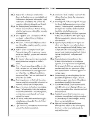–PRACTICE EXAM II –




30. a. Triglycerides are the major constituent in            41. d. Dentin is the thick, bony layer underneath the
       dietary fat. To a lesser extent, phospholipids and           calcium phosphate deposit that makes up the
       cholesterol are also present in dietary fat. Lipase          enamel of teeth.
       is an enzyme in vertebrates that catalyzes the        42. a. Exocrine glands, such as sweat glands and diges-
       breakdown of fats into fatty acids and glycerol.             tive glands, discharge secretions onto a surface
31. b. The diastole phase of a heartbeat occurs                     via a duct. Endocrine glands release hormones
       between two contractions of the heart during                 directly into the interstitial ﬂuid, from which
       which the heart muscles relax and the ventricles             they diffuse into the bloodstream.
       ﬁll up with blood.                                    43. d. Prokaryotes include only unicellular organisms:
32. d. The Malpighian layer—synonymous with stra-                   bacteria and cyanobacteria (blue-green algae).
       tum basale—is the only layer of the skin in                  All other characteristics listed are seen only in
       which mitosis occurs.                                        eukaryotic cells.
33. a. Ribosomes, located on the endoplasmic reticu-         44. b. Digestive organs called accessory organs con-
       lum (ER) and the cytoplasm, are where protein                tribute to the digestive process, but food does
       synthesis occurs.                                            not pass through them. Choice b, the liver, is an
34. d. Typhoid fever is caused by Salmonella typhi.                 example. The other choices are part of the ali-
       Pneumonia is caused by Streptococcus pneumo-                 mentary canal or gastrointestinal tract, which is
       niae, scarlet fever by S. pyogenes, and endocardi-           the tube through which food passes as it is
       tis by S. viridans.                                          digested.
35. a. The placenta is the organ in viviparous animals       45. a. Acquired characteristics are features that
       which connects the embryo to its mother’s                    develop within the lifetime of an individual
       uterus.                                                      organism, as do large muscles in a weight lifter.
36. c. Draw a Punnett square diagram. Blue eye color                The large ears of rabbits and nocturnal vision of
       (b) is a recessive trait and brown (B) is domi-              owls have developed over generations to help
       nant. Your mother must be homozygous reces-                  these animals survive. The human appendix is a
       sive to have blue eyes (bb) and your father is               vestigial organ.
       heterozygous (Bb). Therefore, your chances of         46. c. Fermentation is an anaerobic process that uses
       having blue eyes is 50%.                                     glucose for energy without oxygen. Choice a
37. a. Setae (singular seta) are the bristle-like projec-           uses light energy to make glucose. Choice d uses
       tions on some invertebrates. Hair only occurs on             glucose for energy when oxygen is used.
       mammals, and whiskers are a type of hair.             47. c. Individual 1 deﬁnitely has two recessive alleles,
38. b. Tapeworms consist of a head and repeating seg-               say rr. Therefore, every offspring will receive an
       ments. The head, called a scolex, has hooks and              “r” from him, making all the offspring carriers of
       suckers for attachment to a host. The segments,              the recessive trait.
       or proglottids, contain the male and female           48. a. Fungi and plants evolved from protists. Some
       reproductive organs.                                         protists are autotrophs and contain chloroplasts
39. d. The alveoli, where carbon dioxide and oxygen                 like plants. Fungi are not autotrophic. Protists
       are exchanged, are located at the ends of tubes              do not have specialized tissue.
       called bronchioles.                                   49. a. Moss and liverworts lack vascular tissue.
40. c. Light is produced without heat in bioluminscent              Although this is not one of the choiuces given,
       animals when luciferin is oxidized.                          ferns have vascular tissue but lack seeds like
                                                                    moss and liverworts.


                                                                                                              341
 