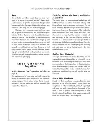 – THE LEARNINGEXPRESS TEST PREPARATION SYSTEM –



Rest                                                         Find Out Where the Test Is and Make
You probably know how much sleep you need every              a Trial Run
night to be at your best, even if you don’t always get it.   The testing agency or your nursing school advisor will
Make sure you do get that much sleep, though, for at         notify you when and where your exam is being held.
least a week before the exam. Moderation is important        Do you know how to get to the testing site? Do you
here, too. Extra sleep will just make you groggy.            know how long it will take to get there? If not, make a
       If you are not a morning person and your exam         trial run, preferably on the same day of the week at the
will be given in the morning, you should reset your          same time of day. Make note, on the worksheet Final
internal clock so that your body doesn’t think you are       Preparations on page 29, of the amount of time it will
taking an exam at 3 A.M. You have to start this process      take you to get to the exam site. Plan on arriving at
well before the exam. The way it works is to get up half     least ten to 15 minutes early so you can get the lay of
an hour earlier each morning, and then go to bed half        the land, use the bathroom, and calm down. Then ﬁg-
an hour earlier that night. Don’t try it the other way       ure out how early you will have to get up that morning,
around; you will just toss and turn if you go to bed         and make sure you get up that early every day for a
early without having gotten up early. The next morn-         week before the exam.
ing, get up another half an hour earlier, and so on.
How long you will have to do this depends on how late        Gather Your Materials
you are used to getting up.                                  The night before the exam, lay out the clothes you will
                                                             wear and the materials you have to bring with you to
                                                             the exam. Plan on dressing in layers; you won’t have
        Step 8: Get Your Act                                 any control over the temperature of the examination
              Together                                       room. Have a sweater or jacket you can take off if it is
                                                             warm. Use the checklist on the worksheet Final Prep-
Activity: Complete Final Preparations worksheet on           arations on page 29 to help you pull together what you
page 29.                                                     will need.
You are in control of your mind and body; you are in
charge of test anxiety, your preparation, and your test-     Don’t Skip Breakfast
taking strategies. Now it is time to take charge of exter-   Even if you don’t usually eat breakfast, do so on exam
nal factors, like the testing site and the materials you     morning. A cup of coffee doesn’t count. Don’t eat
need to take the exam.                                       doughnuts or other sweet foods, either. A sugar high
                                                             will leave you with a sugar low in the middle of the
                                                             exam. A mix of protein and carbohydrates is best:
                                                             Cereal with milk and just a little sugar, or eggs with
                                                             toast, will do your body a world of good.




                                                                                                              27
 