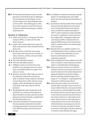 –PRACTICE EXAM II –




50. b. The ﬁrst parent showing the recessive trait has     10. d. An aldehyde is a molecule containing a carbonyl
       genotype nn and will always give its offspring n.          group, C=O, a hydrogen atom, and an alkyl
       The second parent not showing the recessive                group. The only choice that ﬁts this deﬁnition is
       trait has at least one N (the possible genotypes           choice d.
       are Nn and NN). If the offspring do not show        11. a. Cyclobutane is the least stable of these molecules
       the recessive trait they received N from the sec-          because it has both angle strain and torsional
       ond parent and the ﬁrst parent gave n, making              strain. Sp3 hybridized carbon atoms, like the
       the genotype Nn.                                           ones in cyclobutane, require bond angles of
                                                                  109.5° to achieve maximum overlap and stabil-
Section 6: Chemistry                                              ity. However, cyclobutane’s carbon atoms have
 1. c. Sulfuric acid (H2SO4) is a strong acid. The other          bond angles of 88°, causing great angle strain
       acid given, HNO2, is a weak acid. The other                and reducing stability. Cyclobutane also has
       choices are bases.                                         reduced stability because of its torsional strain,
 2. c. Copper oxide, a metal oxide, forms copper sul-             which is caused by all four of its carbons being
       phate, a salt, and water when combined with sul-           in the same plane.
       phuric acid.                                        12. b. Bismuth (III) has an oxidation number of +3,
 3. d. Be, Mg, and Ra are all in the same group,                  and the hydroxide ion has an oxidation number
       which means they share the same number of                  of –1. Therefore, three hydroxide ions must
       valence electrons, and thus, the most similar              bond to each bismuth atom to form an
       chemical properties.                                       uncharged compound.
 4. d. This is the only balanced option.                   13. b. When an alkali metal such as sodium reacts with
 5. d. This is the only balanced option.                          water, an explosive reaction takes place, and the
 6. c. Aldehydes consist of a central carbon atom                 result is a metal hydroxide and hydrogen gas.
       bonded to a lone hydrogen atom and a carbon         14. b. When an atom loses electrons, it is said to be
       chain, and double bonded to an oxygen. Thus,               oxidized; and when an atom gains electrons, it is
       choice c is correct.                                       said to be reduced. In this reaction, Br goes from
 7. d. Polymers, molecules which make up many of                  negatively charged to neutral, thus losing an
       the important compounds in the human                       electron and being oxidized. Mn goes from a
       body, are deﬁned as large molecules consisting             charge of +7 to a charge of +2, gaining electrons
       of many identical or similar subunits strung               in the process and becoming reduced.
       together. Choice d, although not important          15. b. Atoms decrease in radius across rows of the
       in the body, is the choice that best ﬁts the               periodic table to the right. For any row, the out-
       deﬁnition.                                                 ermost orbital of electrons is the same for all ele-
 8. c. Phospholipids, the major components of cell                ments in the row, and each added electron ﬁlls
       membranes, are made up of one molecule of                  that orbital. However, each atom gains a proton,
       glycerol bonded to two fatty acids and one phos-           as well, which increases the attraction between
       phate group. Choice a describes a peptide bond,            the nucleus and electrons, reducing the atomic
       and choice b describes a fat.                              radius. Atoms increase in radius going down a
 9. b. Choice b is the deﬁnition of osmotic pressure.             column because each successive atom adds an
       Osmotic potential, mentioned in choice d, is               orbital of electrons, increasing in size. Since Li,
       inversely proportional to osmotic pressure and             N, and F are in the same row, and Li is the left-
       is the Gibbs free energy value for the osmosis             most atom, it is the largest of the three. However,
       reaction.                                                  Cs is below Li and is therefore the largest.

   342
 